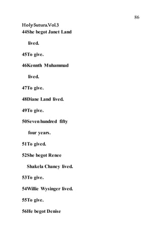 86
HolySutura.Vol.3
44She begot Janet Land
lived.
45To give.
46Kennth Muhammad
lived.
47To give.
48Diane Land lived.
49To give.
50Sevenhundred fifty
four years.
51To gived.
52She begot Renee
Shakela Chaney lived.
53To give.
54Willie Wysinger lived.
55To give.
56He begot Denise
 