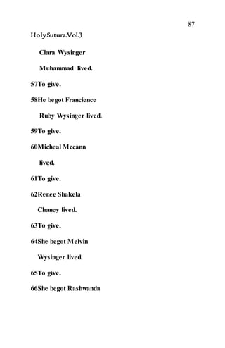 87
HolySutura.Vol.3
Clara Wysinger
Muhammad lived.
57To give.
58He begot Francience
Ruby Wysinger lived.
59To give.
60Micheal Mccann
lived.
61To give.
62Renee Shakela
Chaney lived.
63To give.
64She begot Melvin
Wysinger lived.
65To give.
66She begot Rashwanda
 
