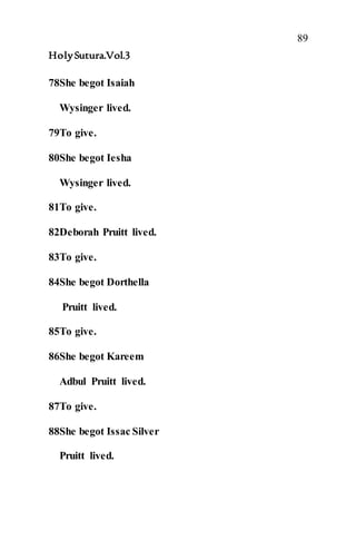 89
HolySutura.Vol.3
78She begot Isaiah
Wysinger lived.
79To give.
80She begot Iesha
Wysinger lived.
81To give.
82Deborah Pruitt lived.
83To give.
84She begot Dorthella
Pruitt lived.
85To give.
86She begot Kareem
Adbul Pruitt lived.
87To give.
88She begot Issac Silver
Pruitt lived.
 
