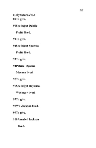 90
HolySutura.Vol.3
89To give.
90She begot Debbie
Pruitt lived.
91To give.
92She begot Sherella
Pruitt lived.
93To give.
94Patrice Dyanna
Mccann lived.
95To give.
96She begot Rayanna
Wysinger lived.
97To give.
98Wil Jackson lived.
99To give.
100Annabel Jackson
lived.
 