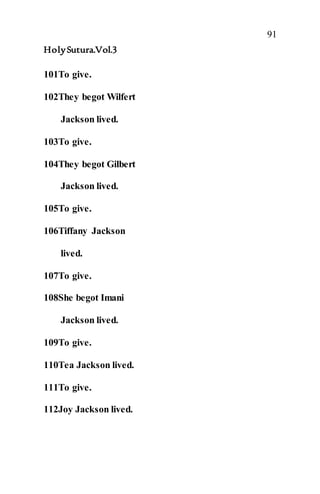 91
HolySutura.Vol.3
101To give.
102They begot Wilfert
Jackson lived.
103To give.
104They begot Gilbert
Jackson lived.
105To give.
106Tiffany Jackson
lived.
107To give.
108She begot Imani
Jackson lived.
109To give.
110Tea Jackson lived.
111To give.
112Joy Jackson lived.
 