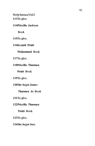 92
HolySutura.Vol.3
113To give.
114Priscilla Jackson
lived.
115To give.
116Kennth Pruitt
Muhammad lived.
117To give.
118Priscilla Thurman
Pruitt lived.
119To give.
120She begot James
Thurman Jr. lived.
121To give.
122Priscilla Thurman
Pruitt lived.
123To give.
124She begot Jocc
 
