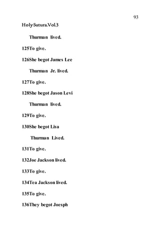 93
HolySutura.Vol.3
Thurman lived.
125To give.
126She begot James Lee
Thurman Jr. lived.
127To give.
128She begot Jason Levi
Thurman lived.
129To give.
130She begot Lisa
Thurman Lived.
131To give.
132Joe Jackson lived.
133To give.
134Tea Jackson lived.
135To give.
136They begot Joesph
 