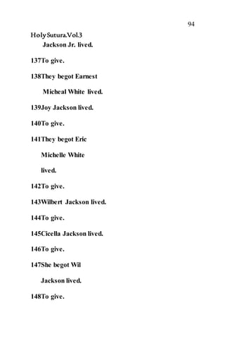 94
HolySutura.Vol.3
Jackson Jr. lived.
137To give.
138They begot Earnest
Micheal White lived.
139Joy Jackson lived.
140To give.
141They begot Eric
Michelle White
lived.
142To give.
143Wilbert Jackson lived.
144To give.
145Cicella Jackson lived.
146To give.
147She begot Wil
Jackson lived.
148To give.
 