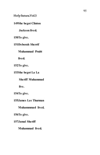 95
HolySutura.Vol.3
149She begot Clinton
Jackson lived.
150To give.
151Deborah Sherrif
Muhammad Pruitt
lived.
152To give.
153She begot La La
Sheriff Muhammad
live.
154To give.
155James Lee Thurman
Muhammmad lived.
156To give.
157Jamal Sheriff
Muhammad lived.
 