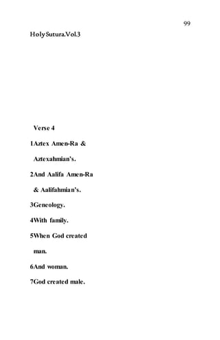 99
HolySutura.Vol.3
Verse 4
1Aztex Amen-Ra &
Aztexahmian’s.
2And Aalifa Amen-Ra
& Aalifahmian’s.
3Geneology.
4With family.
5When God created
man.
6And woman.
7God created male.
 