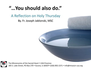 “…You should also do.”
   A Reflection on Holy Thursday
           By. Fr. Joseph Jablonski, MSC




The Missionaries of the Sacred Heart  USA Province
305 S. Lake Street, PO Box 270  Aurora, IL 60507 (630) 892-2371  info@misacor-usa.org
 