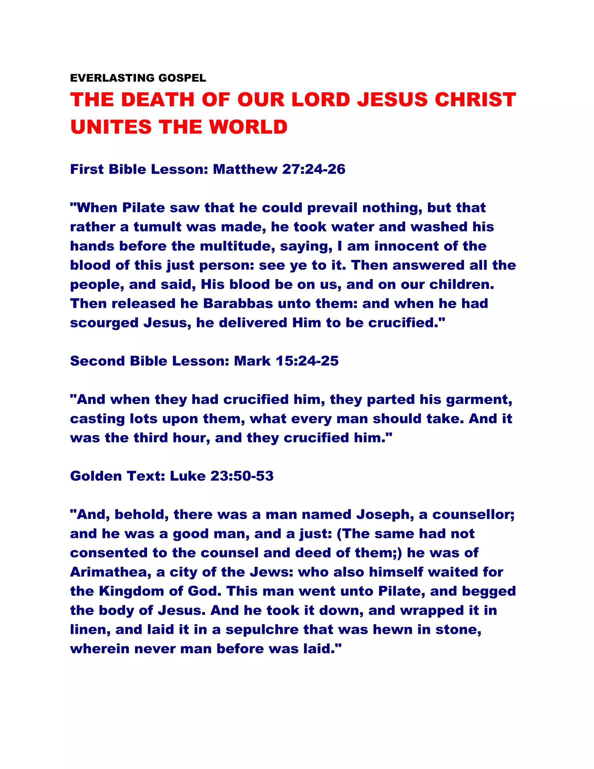 EVERLASTING GOSPEL
THE DEATH OF OUR LORD JESUS CHRIST
UNITES THE WORLD
First Bible Lesson: Matthew 27:24-26
"When Pilate saw that he could prevail nothing, but that
rather a tumult was made, he took water and washed his
hands before the multitude, saying, I am innocent of the
blood of this just person: see ye to it. Then answered all the
people, and said, His blood be on us, and on our children.
Then released he Barabbas unto them: and when he had
scourged Jesus, he delivered Him to be crucified."
Second Bible Lesson: Mark 15:24-25
"And when they had crucified him, they parted his garment,
casting lots upon them, what every man should take. And it
was the third hour, and they crucified him."
Golden Text: Luke 23:50-53
"And, behold, there was a man named Joseph, a counsellor;
and he was a good man, and a just: (The same had not
consented to the counsel and deed of them;) he was of
Arimathea, a city of the Jews: who also himself waited for
the Kingdom of God. This man went unto Pilate, and begged
the body of Jesus. And he took it down, and wrapped it in
linen, and laid it in a sepulchre that was hewn in stone,
wherein never man before was laid."
 