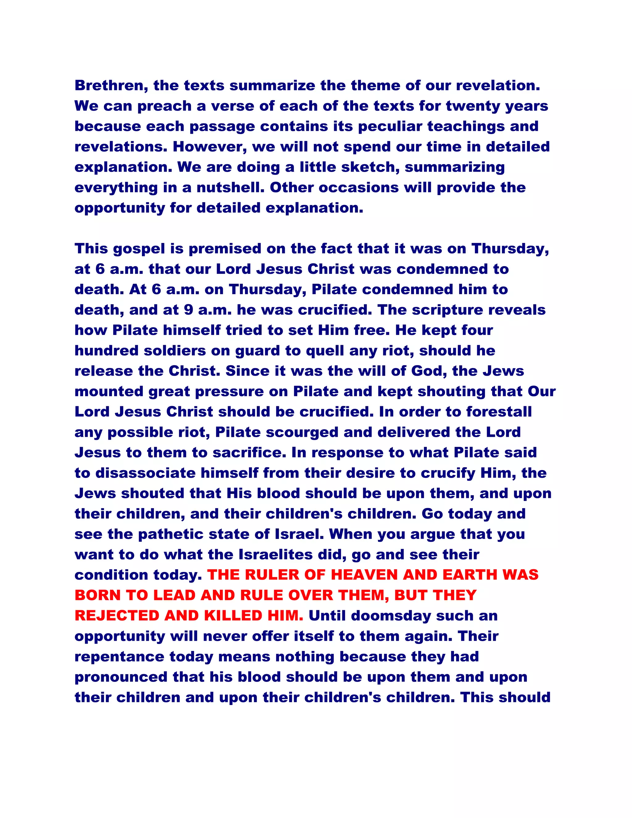 Brethren, the texts summarize the theme of our revelation.
We can preach a verse of each of the texts for twenty years
because each passage contains its peculiar teachings and
revelations. However, we will not spend our time in detailed
explanation. We are doing a little sketch, summarizing
everything in a nutshell. Other occasions will provide the
opportunity for detailed explanation.
This gospel is premised on the fact that it was on Thursday,
at 6 a.m. that our Lord Jesus Christ was condemned to
death. At 6 a.m. on Thursday, Pilate condemned him to
death, and at 9 a.m. he was crucified. The scripture reveals
how Pilate himself tried to set Him free. He kept four
hundred soldiers on guard to quell any riot, should he
release the Christ. Since it was the will of God, the Jews
mounted great pressure on Pilate and kept shouting that Our
Lord Jesus Christ should be crucified. In order to forestall
any possible riot, Pilate scourged and delivered the Lord
Jesus to them to sacrifice. In response to what Pilate said
to disassociate himself from their desire to crucify Him, the
Jews shouted that His blood should be upon them, and upon
their children, and their children's children. Go today and
see the pathetic state of Israel. When you argue that you
want to do what the Israelites did, go and see their
condition today. THE RULER OF HEAVEN AND EARTH WAS
BORN TO LEAD AND RULE OVER THEM, BUT THEY
REJECTED AND KILLED HIM. Until doomsday such an
opportunity will never offer itself to them again. Their
repentance today means nothing because they had
pronounced that his blood should be upon them and upon
their children and upon their children's children. This should
 