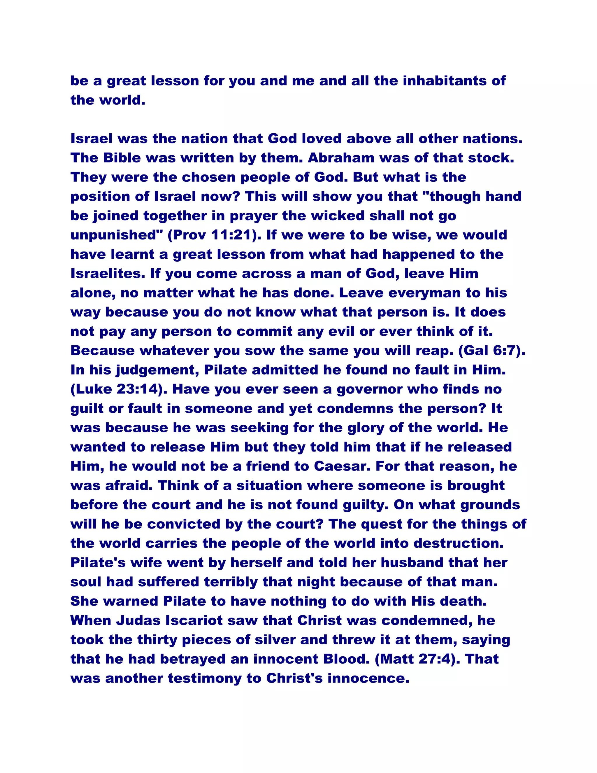 be a great lesson for you and me and all the inhabitants of
the world.
Israel was the nation that God loved above all other nations.
The Bible was written by them. Abraham was of that stock.
They were the chosen people of God. But what is the
position of Israel now? This will show you that "though hand
be joined together in prayer the wicked shall not go
unpunished" (Prov 11:21). If we were to be wise, we would
have learnt a great lesson from what had happened to the
Israelites. If you come across a man of God, leave Him
alone, no matter what he has done. Leave everyman to his
way because you do not know what that person is. It does
not pay any person to commit any evil or ever think of it.
Because whatever you sow the same you will reap. (Gal 6:7).
In his judgement, Pilate admitted he found no fault in Him.
(Luke 23:14). Have you ever seen a governor who finds no
guilt or fault in someone and yet condemns the person? It
was because he was seeking for the glory of the world. He
wanted to release Him but they told him that if he released
Him, he would not be a friend to Caesar. For that reason, he
was afraid. Think of a situation where someone is brought
before the court and he is not found guilty. On what grounds
will he be convicted by the court? The quest for the things of
the world carries the people of the world into destruction.
Pilate's wife went by herself and told her husband that her
soul had suffered terribly that night because of that man.
She warned Pilate to have nothing to do with His death.
When Judas Iscariot saw that Christ was condemned, he
took the thirty pieces of silver and threw it at them, saying
that he had betrayed an innocent Blood. (Matt 27:4). That
was another testimony to Christ's innocence.
 