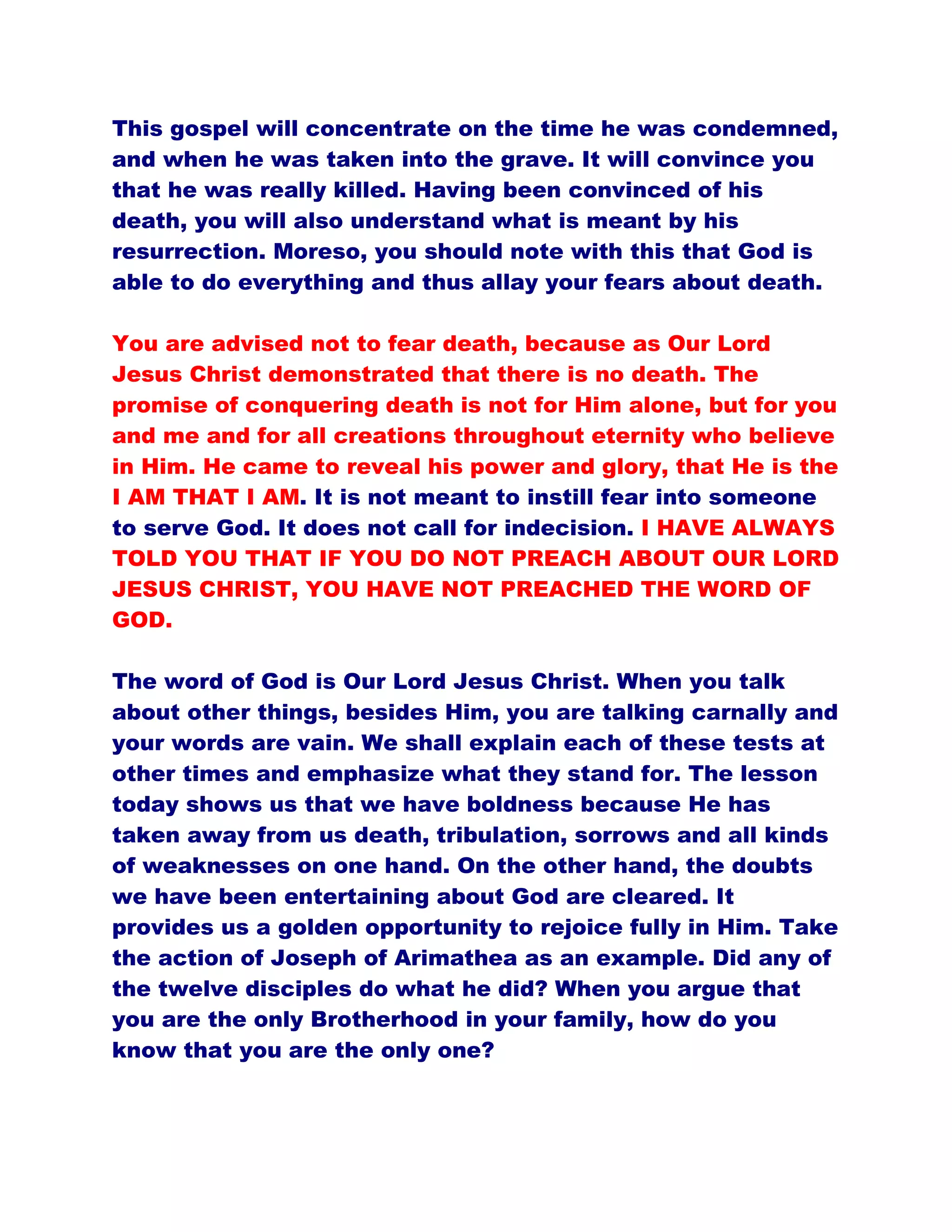 This gospel will concentrate on the time he was condemned,
and when he was taken into the grave. It will convince you
that he was really killed. Having been convinced of his
death, you will also understand what is meant by his
resurrection. Moreso, you should note with this that God is
able to do everything and thus allay your fears about death.
You are advised not to fear death, because as Our Lord
Jesus Christ demonstrated that there is no death. The
promise of conquering death is not for Him alone, but for you
and me and for all creations throughout eternity who believe
in Him. He came to reveal his power and glory, that He is the
I AM THAT I AM. It is not meant to instill fear into someone
to serve God. It does not call for indecision. I HAVE ALWAYS
TOLD YOU THAT IF YOU DO NOT PREACH ABOUT OUR LORD
JESUS CHRIST, YOU HAVE NOT PREACHED THE WORD OF
GOD.
The word of God is Our Lord Jesus Christ. When you talk
about other things, besides Him, you are talking carnally and
your words are vain. We shall explain each of these tests at
other times and emphasize what they stand for. The lesson
today shows us that we have boldness because He has
taken away from us death, tribulation, sorrows and all kinds
of weaknesses on one hand. On the other hand, the doubts
we have been entertaining about God are cleared. It
provides us a golden opportunity to rejoice fully in Him. Take
the action of Joseph of Arimathea as an example. Did any of
the twelve disciples do what he did? When you argue that
you are the only Brotherhood in your family, how do you
know that you are the only one?
 