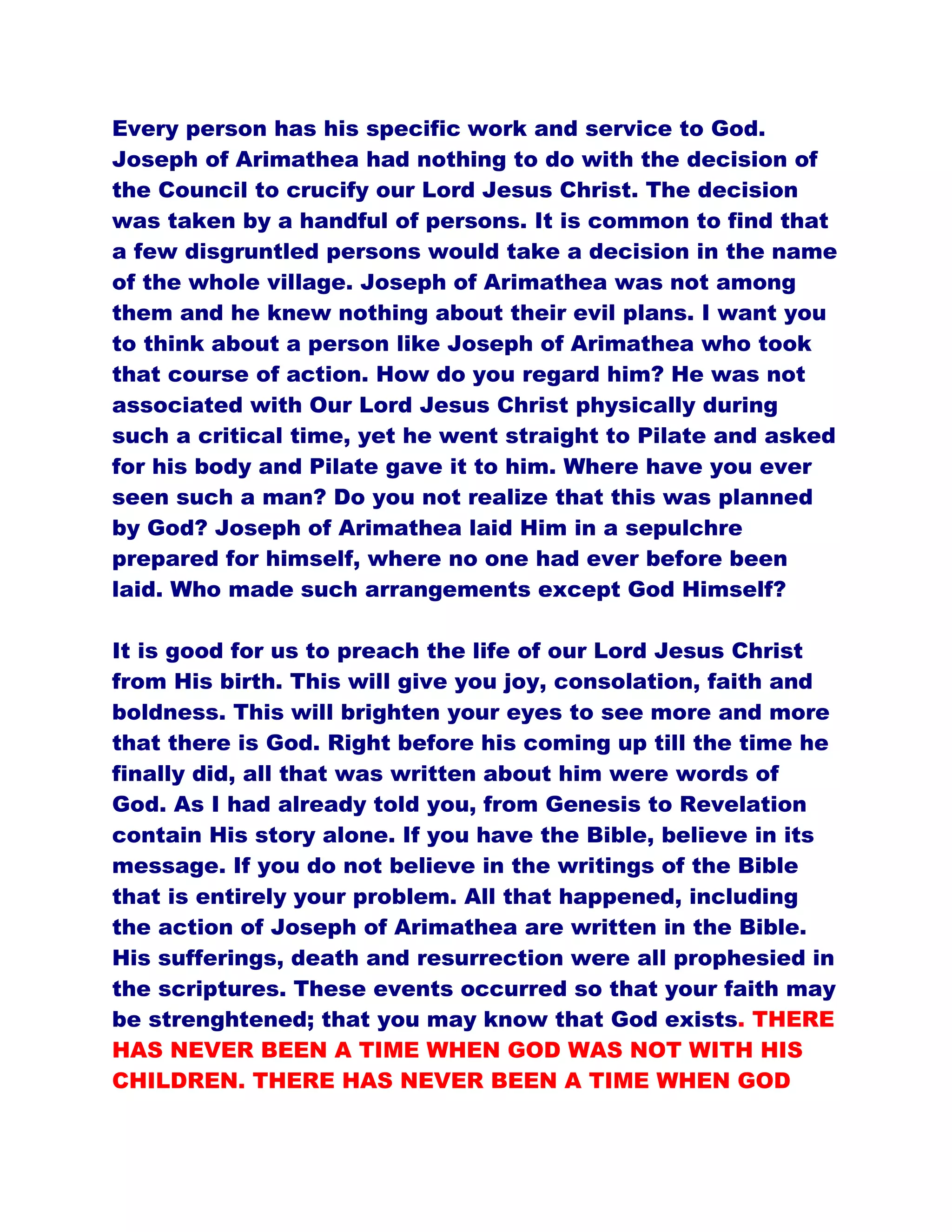 Every person has his specific work and service to God.
Joseph of Arimathea had nothing to do with the decision of
the Council to crucify our Lord Jesus Christ. The decision
was taken by a handful of persons. It is common to find that
a few disgruntled persons would take a decision in the name
of the whole village. Joseph of Arimathea was not among
them and he knew nothing about their evil plans. I want you
to think about a person like Joseph of Arimathea who took
that course of action. How do you regard him? He was not
associated with Our Lord Jesus Christ physically during
such a critical time, yet he went straight to Pilate and asked
for his body and Pilate gave it to him. Where have you ever
seen such a man? Do you not realize that this was planned
by God? Joseph of Arimathea laid Him in a sepulchre
prepared for himself, where no one had ever before been
laid. Who made such arrangements except God Himself?
It is good for us to preach the life of our Lord Jesus Christ
from His birth. This will give you joy, consolation, faith and
boldness. This will brighten your eyes to see more and more
that there is God. Right before his coming up till the time he
finally did, all that was written about him were words of
God. As I had already told you, from Genesis to Revelation
contain His story alone. If you have the Bible, believe in its
message. If you do not believe in the writings of the Bible
that is entirely your problem. All that happened, including
the action of Joseph of Arimathea are written in the Bible.
His sufferings, death and resurrection were all prophesied in
the scriptures. These events occurred so that your faith may
be strenghtened; that you may know that God exists. THERE
HAS NEVER BEEN A TIME WHEN GOD WAS NOT WITH HIS
CHILDREN. THERE HAS NEVER BEEN A TIME WHEN GOD
 