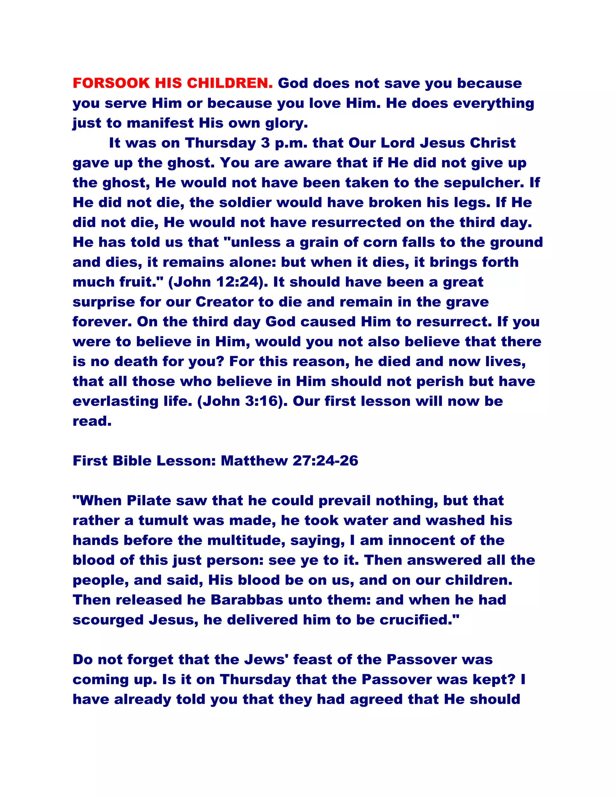 FORSOOK HIS CHILDREN. God does not save you because
you serve Him or because you love Him. He does everything
just to manifest His own glory.
It was on Thursday 3 p.m. that Our Lord Jesus Christ
gave up the ghost. You are aware that if He did not give up
the ghost, He would not have been taken to the sepulcher. If
He did not die, the soldier would have broken his legs. If He
did not die, He would not have resurrected on the third day.
He has told us that "unless a grain of corn falls to the ground
and dies, it remains alone: but when it dies, it brings forth
much fruit." (John 12:24). It should have been a great
surprise for our Creator to die and remain in the grave
forever. On the third day God caused Him to resurrect. If you
were to believe in Him, would you not also believe that there
is no death for you? For this reason, he died and now lives,
that all those who believe in Him should not perish but have
everlasting life. (John 3:16). Our first lesson will now be
read.
First Bible Lesson: Matthew 27:24-26
"When Pilate saw that he could prevail nothing, but that
rather a tumult was made, he took water and washed his
hands before the multitude, saying, I am innocent of the
blood of this just person: see ye to it. Then answered all the
people, and said, His blood be on us, and on our children.
Then released he Barabbas unto them: and when he had
scourged Jesus, he delivered him to be crucified."
Do not forget that the Jews' feast of the Passover was
coming up. Is it on Thursday that the Passover was kept? I
have already told you that they had agreed that He should
 