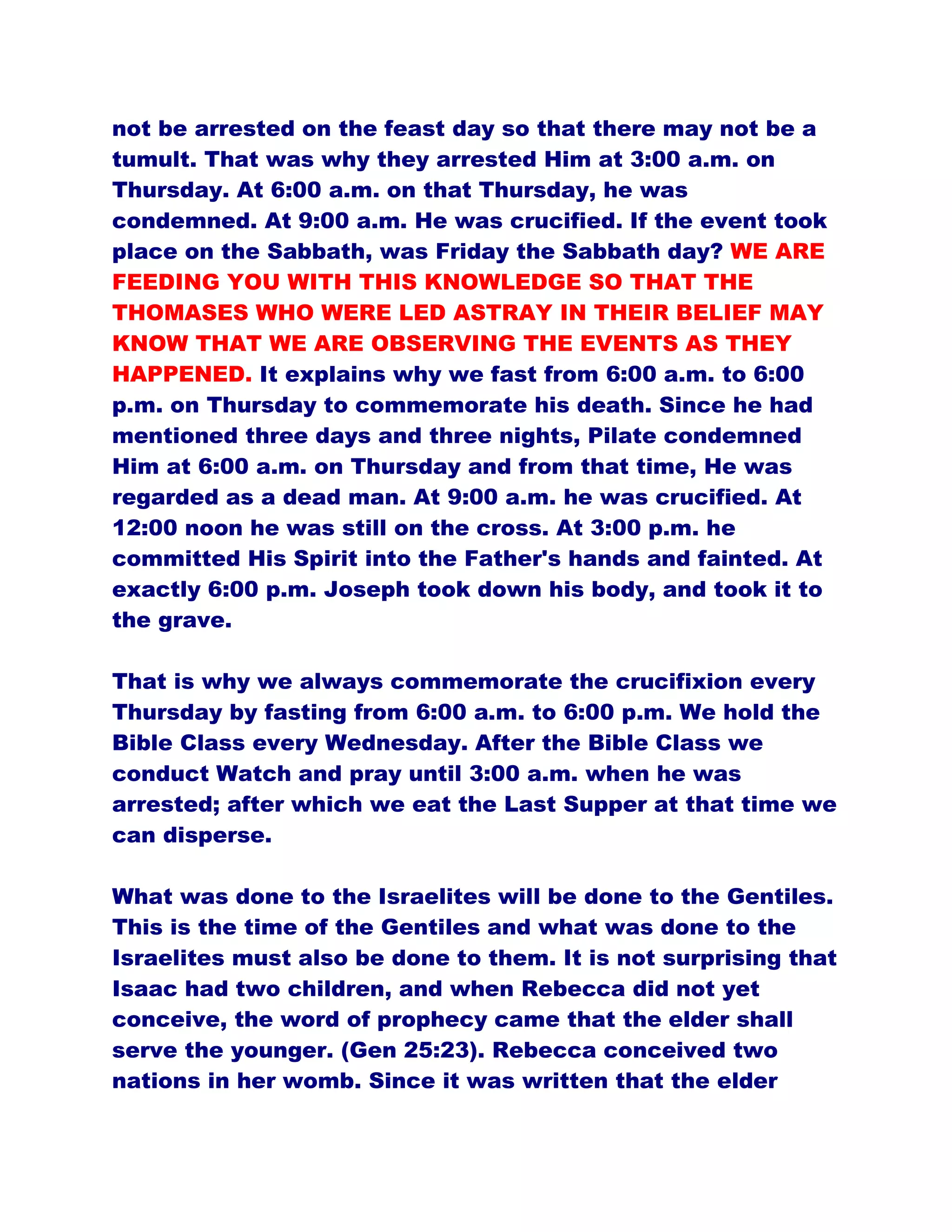 not be arrested on the feast day so that there may not be a
tumult. That was why they arrested Him at 3:00 a.m. on
Thursday. At 6:00 a.m. on that Thursday, he was
condemned. At 9:00 a.m. He was crucified. If the event took
place on the Sabbath, was Friday the Sabbath day? WE ARE
FEEDING YOU WITH THIS KNOWLEDGE SO THAT THE
THOMASES WHO WERE LED ASTRAY IN THEIR BELIEF MAY
KNOW THAT WE ARE OBSERVING THE EVENTS AS THEY
HAPPENED. It explains why we fast from 6:00 a.m. to 6:00
p.m. on Thursday to commemorate his death. Since he had
mentioned three days and three nights, Pilate condemned
Him at 6:00 a.m. on Thursday and from that time, He was
regarded as a dead man. At 9:00 a.m. he was crucified. At
12:00 noon he was still on the cross. At 3:00 p.m. he
committed His Spirit into the Father's hands and fainted. At
exactly 6:00 p.m. Joseph took down his body, and took it to
the grave.
That is why we always commemorate the crucifixion every
Thursday by fasting from 6:00 a.m. to 6:00 p.m. We hold the
Bible Class every Wednesday. After the Bible Class we
conduct Watch and pray until 3:00 a.m. when he was
arrested; after which we eat the Last Supper at that time we
can disperse.
What was done to the Israelites will be done to the Gentiles.
This is the time of the Gentiles and what was done to the
Israelites must also be done to them. It is not surprising that
Isaac had two children, and when Rebecca did not yet
conceive, the word of prophecy came that the elder shall
serve the younger. (Gen 25:23). Rebecca conceived two
nations in her womb. Since it was written that the elder
 