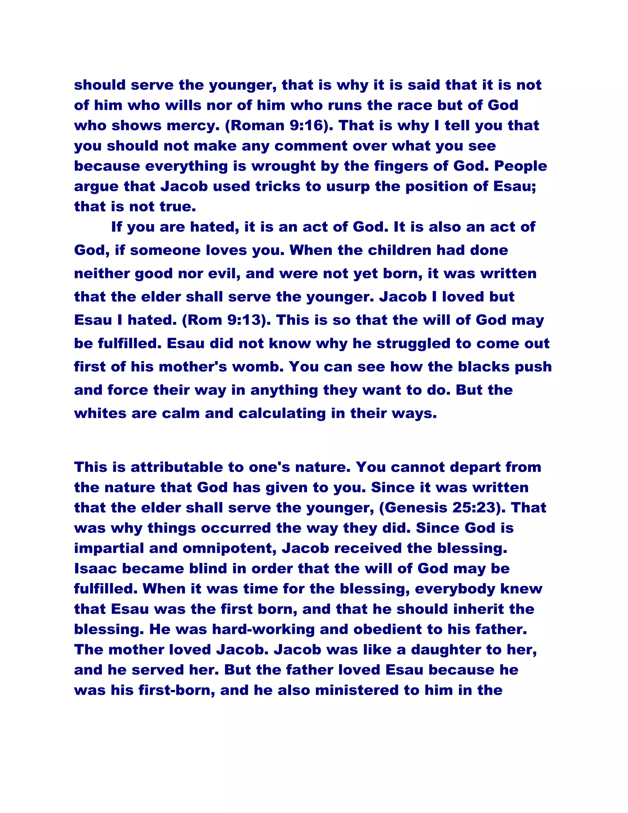 should serve the younger, that is why it is said that it is not
of him who wills nor of him who runs the race but of God
who shows mercy. (Roman 9:16). That is why I tell you that
you should not make any comment over what you see
because everything is wrought by the fingers of God. People
argue that Jacob used tricks to usurp the position of Esau;
that is not true.
If you are hated, it is an act of God. It is also an act of
God, if someone loves you. When the children had done
neither good nor evil, and were not yet born, it was written
that the elder shall serve the younger. Jacob I loved but
Esau I hated. (Rom 9:13). This is so that the will of God may
be fulfilled. Esau did not know why he struggled to come out
first of his mother's womb. You can see how the blacks push
and force their way in anything they want to do. But the
whites are calm and calculating in their ways.
This is attributable to one's nature. You cannot depart from
the nature that God has given to you. Since it was written
that the elder shall serve the younger, (Genesis 25:23). That
was why things occurred the way they did. Since God is
impartial and omnipotent, Jacob received the blessing.
Isaac became blind in order that the will of God may be
fulfilled. When it was time for the blessing, everybody knew
that Esau was the first born, and that he should inherit the
blessing. He was hard-working and obedient to his father.
The mother loved Jacob. Jacob was like a daughter to her,
and he served her. But the father loved Esau because he
was his first-born, and he also ministered to him in the
 