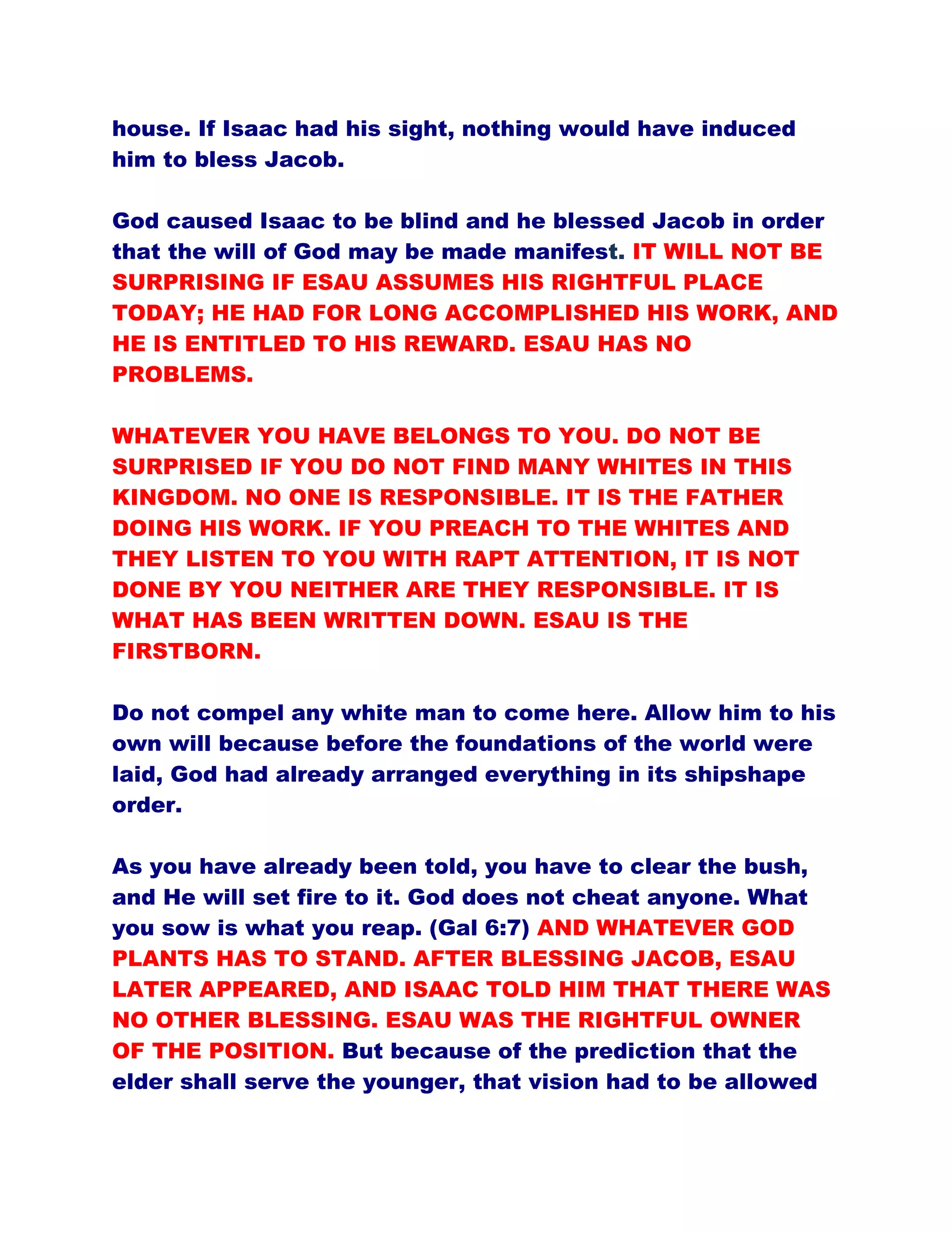 house. If Isaac had his sight, nothing would have induced
him to bless Jacob.
God caused Isaac to be blind and he blessed Jacob in order
that the will of God may be made manifest. IT WILL NOT BE
SURPRISING IF ESAU ASSUMES HIS RIGHTFUL PLACE
TODAY; HE HAD FOR LONG ACCOMPLISHED HIS WORK, AND
HE IS ENTITLED TO HIS REWARD. ESAU HAS NO
PROBLEMS.
WHATEVER YOU HAVE BELONGS TO YOU. DO NOT BE
SURPRISED IF YOU DO NOT FIND MANY WHITES IN THIS
KINGDOM. NO ONE IS RESPONSIBLE. IT IS THE FATHER
DOING HIS WORK. IF YOU PREACH TO THE WHITES AND
THEY LISTEN TO YOU WITH RAPT ATTENTION, IT IS NOT
DONE BY YOU NEITHER ARE THEY RESPONSIBLE. IT IS
WHAT HAS BEEN WRITTEN DOWN. ESAU IS THE
FIRSTBORN.
Do not compel any white man to come here. Allow him to his
own will because before the foundations of the world were
laid, God had already arranged everything in its shipshape
order.
As you have already been told, you have to clear the bush,
and He will set fire to it. God does not cheat anyone. What
you sow is what you reap. (Gal 6:7) AND WHATEVER GOD
PLANTS HAS TO STAND. AFTER BLESSING JACOB, ESAU
LATER APPEARED, AND ISAAC TOLD HIM THAT THERE WAS
NO OTHER BLESSING. ESAU WAS THE RIGHTFUL OWNER
OF THE POSITION. But because of the prediction that the
elder shall serve the younger, that vision had to be allowed
 
