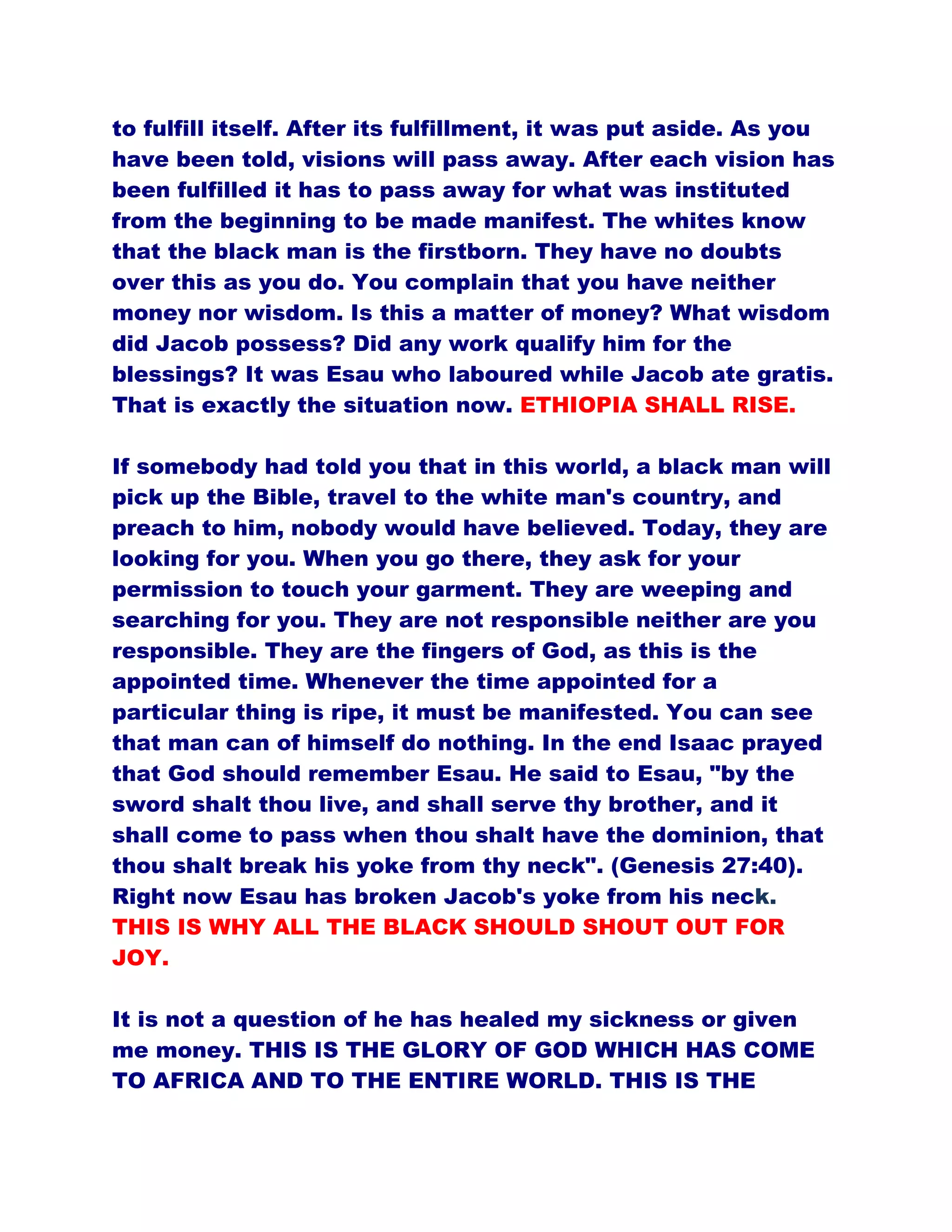 to fulfill itself. After its fulfillment, it was put aside. As you
have been told, visions will pass away. After each vision has
been fulfilled it has to pass away for what was instituted
from the beginning to be made manifest. The whites know
that the black man is the firstborn. They have no doubts
over this as you do. You complain that you have neither
money nor wisdom. Is this a matter of money? What wisdom
did Jacob possess? Did any work qualify him for the
blessings? It was Esau who laboured while Jacob ate gratis.
That is exactly the situation now. ETHIOPIA SHALL RISE.
If somebody had told you that in this world, a black man will
pick up the Bible, travel to the white man's country, and
preach to him, nobody would have believed. Today, they are
looking for you. When you go there, they ask for your
permission to touch your garment. They are weeping and
searching for you. They are not responsible neither are you
responsible. They are the fingers of God, as this is the
appointed time. Whenever the time appointed for a
particular thing is ripe, it must be manifested. You can see
that man can of himself do nothing. In the end Isaac prayed
that God should remember Esau. He said to Esau, "by the
sword shalt thou live, and shall serve thy brother, and it
shall come to pass when thou shalt have the dominion, that
thou shalt break his yoke from thy neck". (Genesis 27:40).
Right now Esau has broken Jacob's yoke from his neck.
THIS IS WHY ALL THE BLACK SHOULD SHOUT OUT FOR
JOY.
It is not a question of he has healed my sickness or given
me money. THIS IS THE GLORY OF GOD WHICH HAS COME
TO AFRICA AND TO THE ENTIRE WORLD. THIS IS THE
 