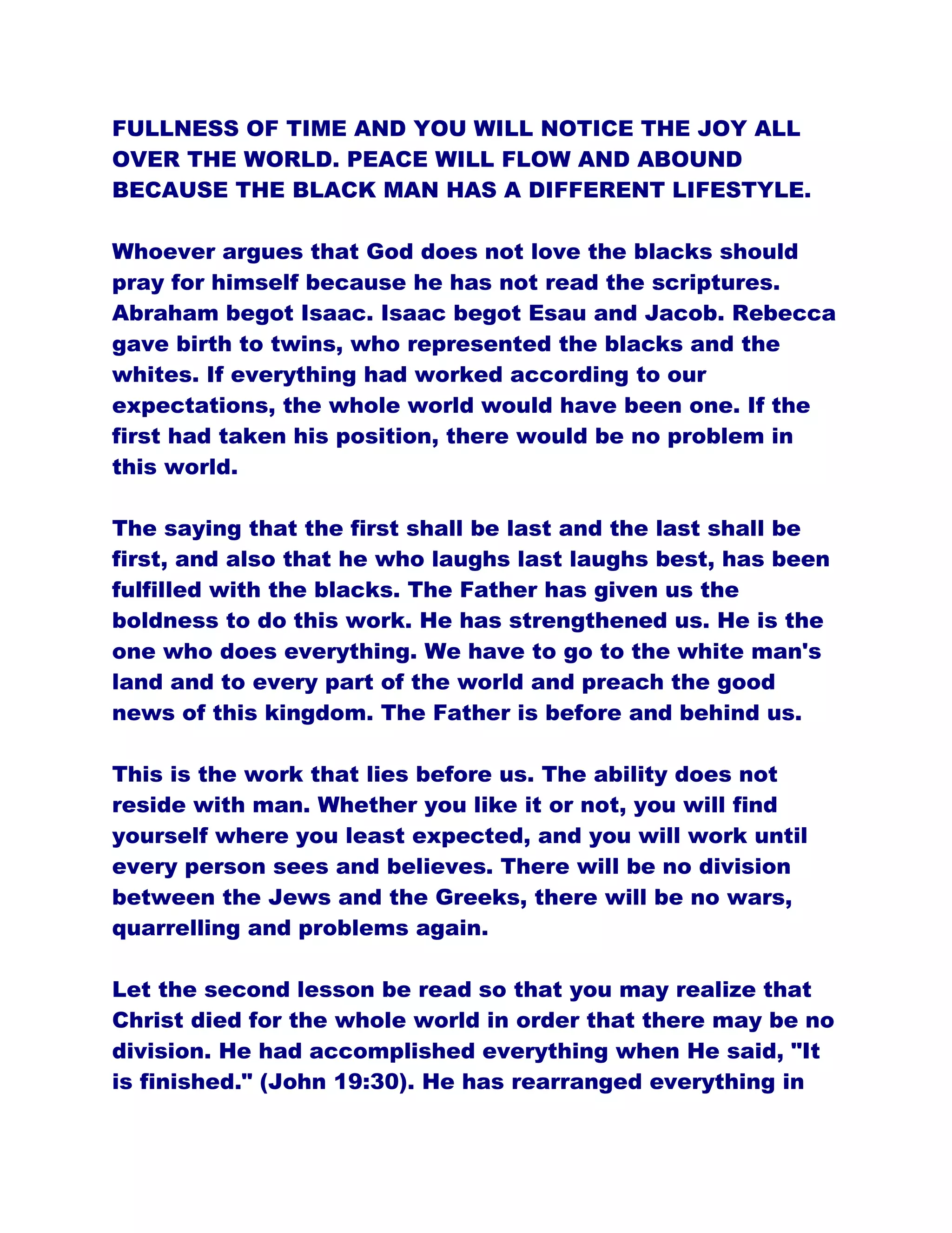 FULLNESS OF TIME AND YOU WILL NOTICE THE JOY ALL
OVER THE WORLD. PEACE WILL FLOW AND ABOUND
BECAUSE THE BLACK MAN HAS A DIFFERENT LIFESTYLE.
Whoever argues that God does not love the blacks should
pray for himself because he has not read the scriptures.
Abraham begot Isaac. Isaac begot Esau and Jacob. Rebecca
gave birth to twins, who represented the blacks and the
whites. If everything had worked according to our
expectations, the whole world would have been one. If the
first had taken his position, there would be no problem in
this world.
The saying that the first shall be last and the last shall be
first, and also that he who laughs last laughs best, has been
fulfilled with the blacks. The Father has given us the
boldness to do this work. He has strengthened us. He is the
one who does everything. We have to go to the white man's
land and to every part of the world and preach the good
news of this kingdom. The Father is before and behind us.
This is the work that lies before us. The ability does not
reside with man. Whether you like it or not, you will find
yourself where you least expected, and you will work until
every person sees and believes. There will be no division
between the Jews and the Greeks, there will be no wars,
quarrelling and problems again.
Let the second lesson be read so that you may realize that
Christ died for the whole world in order that there may be no
division. He had accomplished everything when He said, "It
is finished." (John 19:30). He has rearranged everything in
 