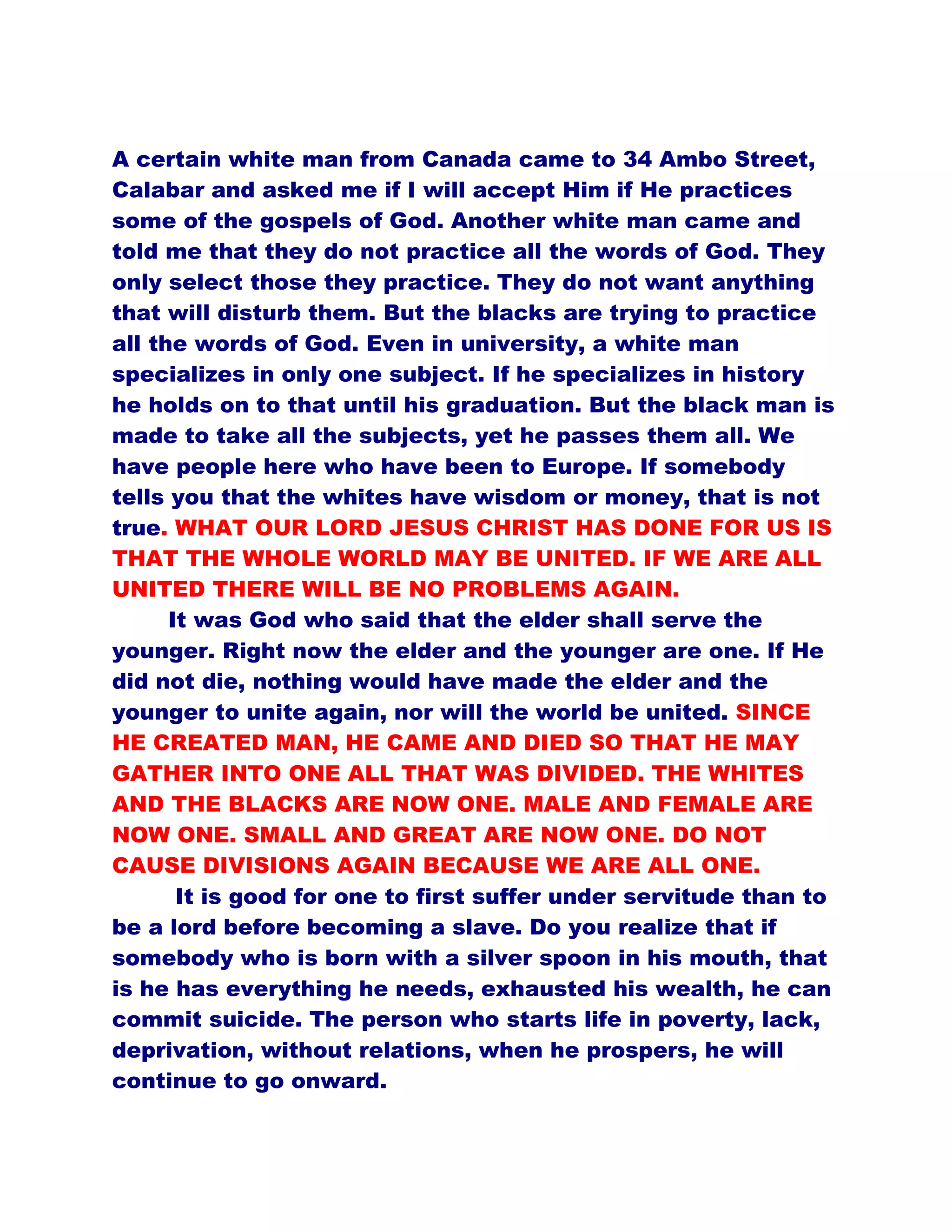 A certain white man from Canada came to 34 Ambo Street,
Calabar and asked me if I will accept Him if He practices
some of the gospels of God. Another white man came and
told me that they do not practice all the words of God. They
only select those they practice. They do not want anything
that will disturb them. But the blacks are trying to practice
all the words of God. Even in university, a white man
specializes in only one subject. If he specializes in history
he holds on to that until his graduation. But the black man is
made to take all the subjects, yet he passes them all. We
have people here who have been to Europe. If somebody
tells you that the whites have wisdom or money, that is not
true. WHAT OUR LORD JESUS CHRIST HAS DONE FOR US IS
THAT THE WHOLE WORLD MAY BE UNITED. IF WE ARE ALL
UNITED THERE WILL BE NO PROBLEMS AGAIN.
It was God who said that the elder shall serve the
younger. Right now the elder and the younger are one. If He
did not die, nothing would have made the elder and the
younger to unite again, nor will the world be united. SINCE
HE CREATED MAN, HE CAME AND DIED SO THAT HE MAY
GATHER INTO ONE ALL THAT WAS DIVIDED. THE WHITES
AND THE BLACKS ARE NOW ONE. MALE AND FEMALE ARE
NOW ONE. SMALL AND GREAT ARE NOW ONE. DO NOT
CAUSE DIVISIONS AGAIN BECAUSE WE ARE ALL ONE.
It is good for one to first suffer under servitude than to
be a lord before becoming a slave. Do you realize that if
somebody who is born with a silver spoon in his mouth, that
is he has everything he needs, exhausted his wealth, he can
commit suicide. The person who starts life in poverty, lack,
deprivation, without relations, when he prospers, he will
continue to go onward.
 