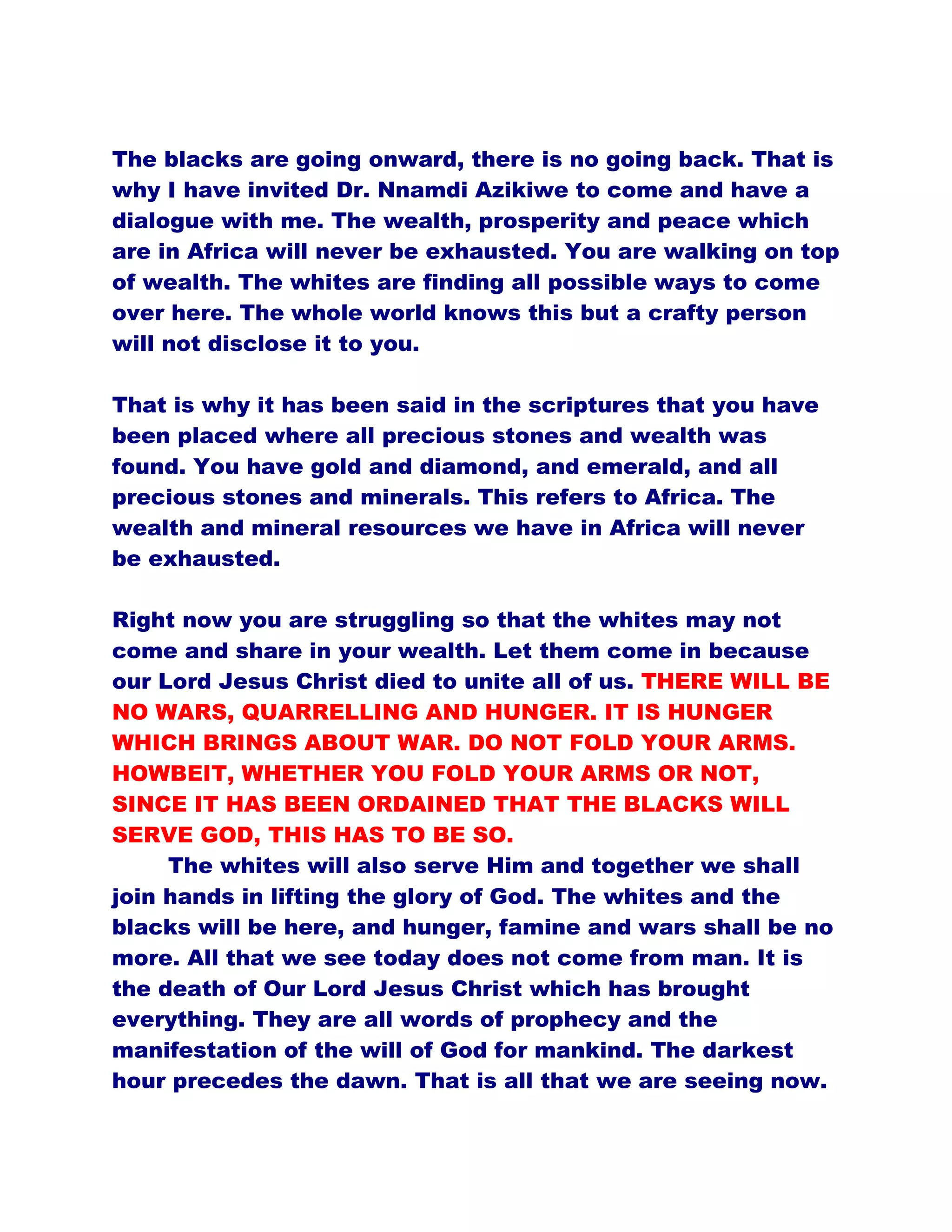 The blacks are going onward, there is no going back. That is
why I have invited Dr. Nnamdi Azikiwe to come and have a
dialogue with me. The wealth, prosperity and peace which
are in Africa will never be exhausted. You are walking on top
of wealth. The whites are finding all possible ways to come
over here. The whole world knows this but a crafty person
will not disclose it to you.
That is why it has been said in the scriptures that you have
been placed where all precious stones and wealth was
found. You have gold and diamond, and emerald, and all
precious stones and minerals. This refers to Africa. The
wealth and mineral resources we have in Africa will never
be exhausted.
Right now you are struggling so that the whites may not
come and share in your wealth. Let them come in because
our Lord Jesus Christ died to unite all of us. THERE WILL BE
NO WARS, QUARRELLING AND HUNGER. IT IS HUNGER
WHICH BRINGS ABOUT WAR. DO NOT FOLD YOUR ARMS.
HOWBEIT, WHETHER YOU FOLD YOUR ARMS OR NOT,
SINCE IT HAS BEEN ORDAINED THAT THE BLACKS WILL
SERVE GOD, THIS HAS TO BE SO.
The whites will also serve Him and together we shall
join hands in lifting the glory of God. The whites and the
blacks will be here, and hunger, famine and wars shall be no
more. All that we see today does not come from man. It is
the death of Our Lord Jesus Christ which has brought
everything. They are all words of prophecy and the
manifestation of the will of God for mankind. The darkest
hour precedes the dawn. That is all that we are seeing now.
 