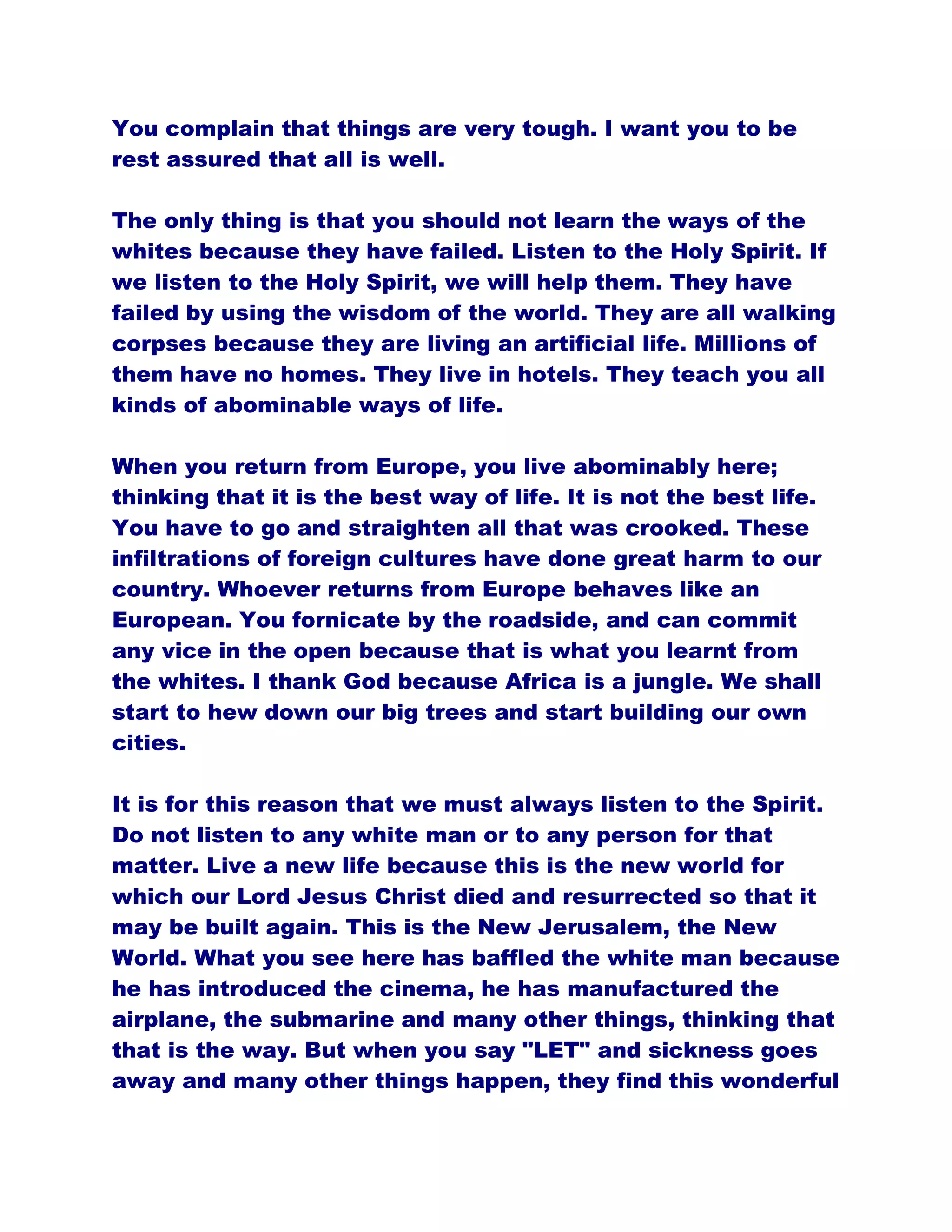 You complain that things are very tough. I want you to be
rest assured that all is well.
The only thing is that you should not learn the ways of the
whites because they have failed. Listen to the Holy Spirit. If
we listen to the Holy Spirit, we will help them. They have
failed by using the wisdom of the world. They are all walking
corpses because they are living an artificial life. Millions of
them have no homes. They live in hotels. They teach you all
kinds of abominable ways of life.
When you return from Europe, you live abominably here;
thinking that it is the best way of life. It is not the best life.
You have to go and straighten all that was crooked. These
infiltrations of foreign cultures have done great harm to our
country. Whoever returns from Europe behaves like an
European. You fornicate by the roadside, and can commit
any vice in the open because that is what you learnt from
the whites. I thank God because Africa is a jungle. We shall
start to hew down our big trees and start building our own
cities.
It is for this reason that we must always listen to the Spirit.
Do not listen to any white man or to any person for that
matter. Live a new life because this is the new world for
which our Lord Jesus Christ died and resurrected so that it
may be built again. This is the New Jerusalem, the New
World. What you see here has baffled the white man because
he has introduced the cinema, he has manufactured the
airplane, the submarine and many other things, thinking that
that is the way. But when you say "LET" and sickness goes
away and many other things happen, they find this wonderful
 
