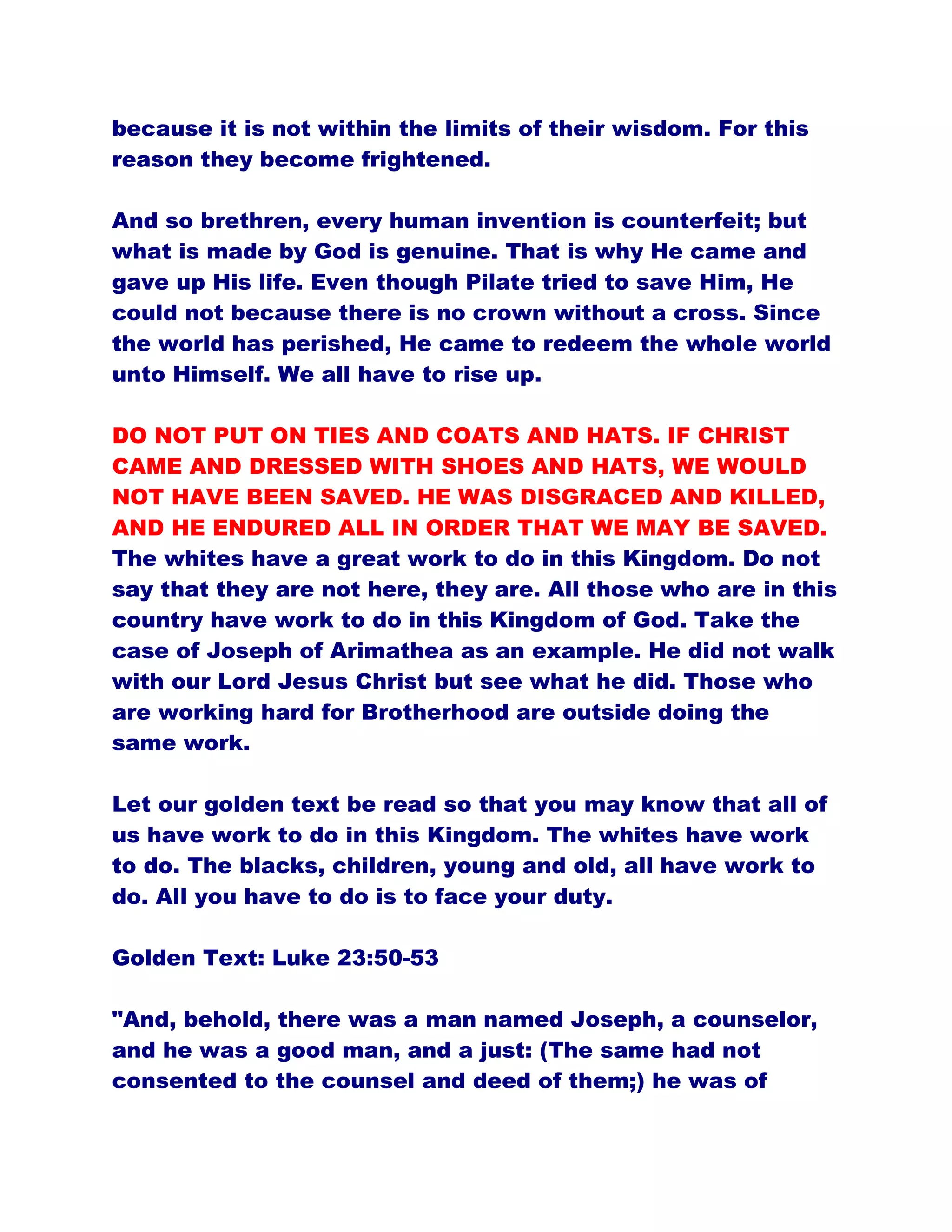 because it is not within the limits of their wisdom. For this
reason they become frightened.
And so brethren, every human invention is counterfeit; but
what is made by God is genuine. That is why He came and
gave up His life. Even though Pilate tried to save Him, He
could not because there is no crown without a cross. Since
the world has perished, He came to redeem the whole world
unto Himself. We all have to rise up.
DO NOT PUT ON TIES AND COATS AND HATS. IF CHRIST
CAME AND DRESSED WITH SHOES AND HATS, WE WOULD
NOT HAVE BEEN SAVED. HE WAS DISGRACED AND KILLED,
AND HE ENDURED ALL IN ORDER THAT WE MAY BE SAVED.
The whites have a great work to do in this Kingdom. Do not
say that they are not here, they are. All those who are in this
country have work to do in this Kingdom of God. Take the
case of Joseph of Arimathea as an example. He did not walk
with our Lord Jesus Christ but see what he did. Those who
are working hard for Brotherhood are outside doing the
same work.
Let our golden text be read so that you may know that all of
us have work to do in this Kingdom. The whites have work
to do. The blacks, children, young and old, all have work to
do. All you have to do is to face your duty.
Golden Text: Luke 23:50-53
"And, behold, there was a man named Joseph, a counselor,
and he was a good man, and a just: (The same had not
consented to the counsel and deed of them;) he was of
 