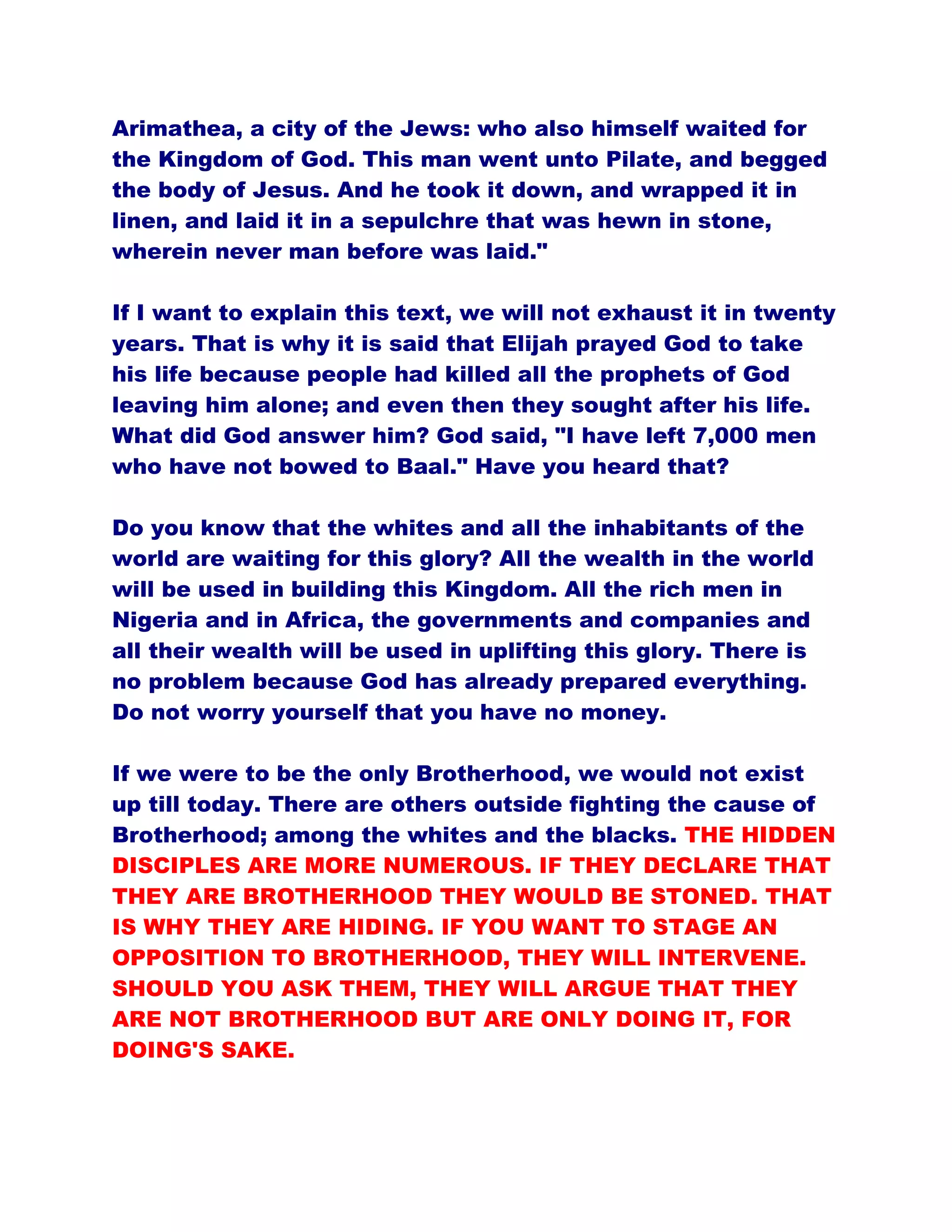 Arimathea, a city of the Jews: who also himself waited for
the Kingdom of God. This man went unto Pilate, and begged
the body of Jesus. And he took it down, and wrapped it in
linen, and laid it in a sepulchre that was hewn in stone,
wherein never man before was laid."
If I want to explain this text, we will not exhaust it in twenty
years. That is why it is said that Elijah prayed God to take
his life because people had killed all the prophets of God
leaving him alone; and even then they sought after his life.
What did God answer him? God said, "I have left 7,000 men
who have not bowed to Baal." Have you heard that?
Do you know that the whites and all the inhabitants of the
world are waiting for this glory? All the wealth in the world
will be used in building this Kingdom. All the rich men in
Nigeria and in Africa, the governments and companies and
all their wealth will be used in uplifting this glory. There is
no problem because God has already prepared everything.
Do not worry yourself that you have no money.
If we were to be the only Brotherhood, we would not exist
up till today. There are others outside fighting the cause of
Brotherhood; among the whites and the blacks. THE HIDDEN
DISCIPLES ARE MORE NUMEROUS. IF THEY DECLARE THAT
THEY ARE BROTHERHOOD THEY WOULD BE STONED. THAT
IS WHY THEY ARE HIDING. IF YOU WANT TO STAGE AN
OPPOSITION TO BROTHERHOOD, THEY WILL INTERVENE.
SHOULD YOU ASK THEM, THEY WILL ARGUE THAT THEY
ARE NOT BROTHERHOOD BUT ARE ONLY DOING IT, FOR
DOING'S SAKE.
 