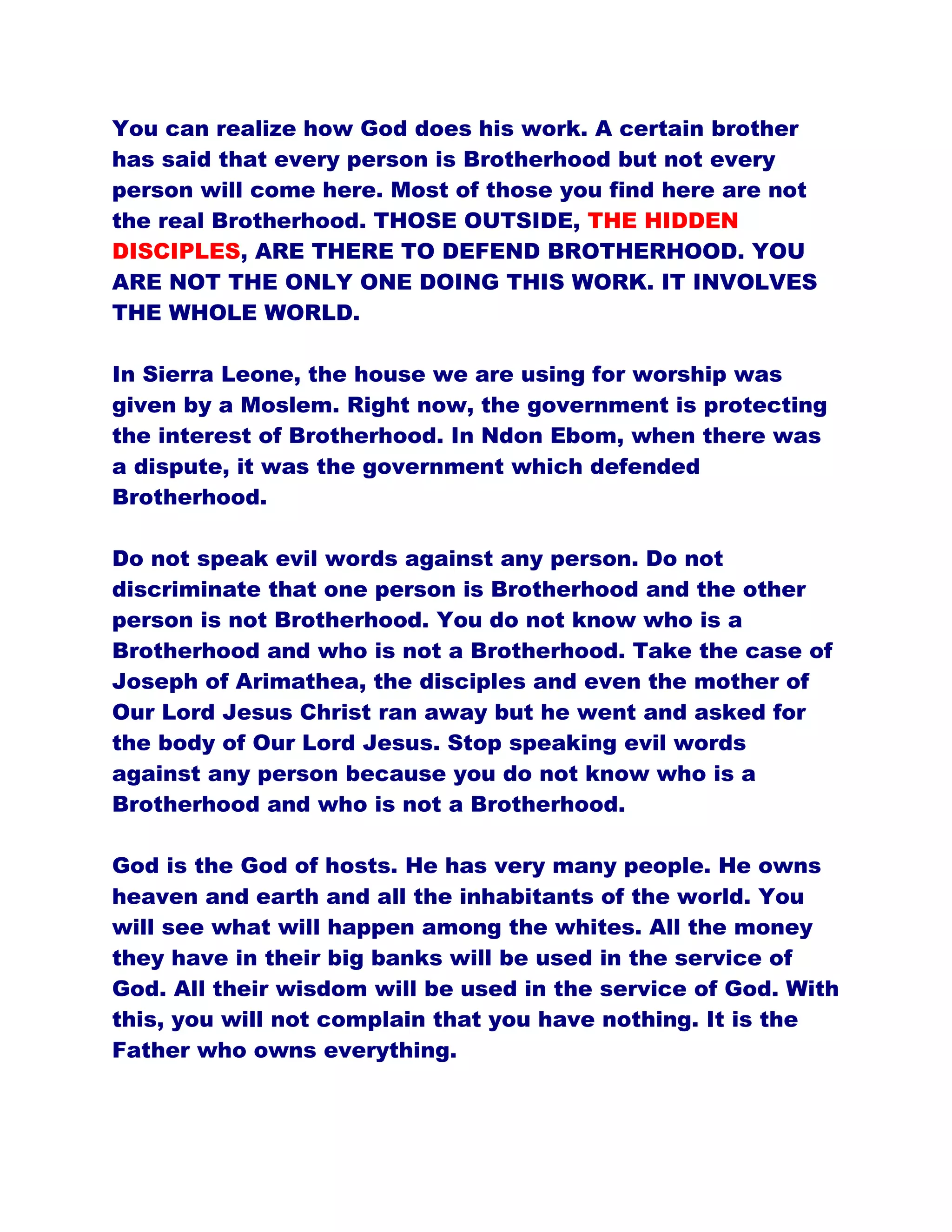 You can realize how God does his work. A certain brother
has said that every person is Brotherhood but not every
person will come here. Most of those you find here are not
the real Brotherhood. THOSE OUTSIDE, THE HIDDEN
DISCIPLES, ARE THERE TO DEFEND BROTHERHOOD. YOU
ARE NOT THE ONLY ONE DOING THIS WORK. IT INVOLVES
THE WHOLE WORLD.
In Sierra Leone, the house we are using for worship was
given by a Moslem. Right now, the government is protecting
the interest of Brotherhood. In Ndon Ebom, when there was
a dispute, it was the government which defended
Brotherhood.
Do not speak evil words against any person. Do not
discriminate that one person is Brotherhood and the other
person is not Brotherhood. You do not know who is a
Brotherhood and who is not a Brotherhood. Take the case of
Joseph of Arimathea, the disciples and even the mother of
Our Lord Jesus Christ ran away but he went and asked for
the body of Our Lord Jesus. Stop speaking evil words
against any person because you do not know who is a
Brotherhood and who is not a Brotherhood.
God is the God of hosts. He has very many people. He owns
heaven and earth and all the inhabitants of the world. You
will see what will happen among the whites. All the money
they have in their big banks will be used in the service of
God. All their wisdom will be used in the service of God. With
this, you will not complain that you have nothing. It is the
Father who owns everything.
 