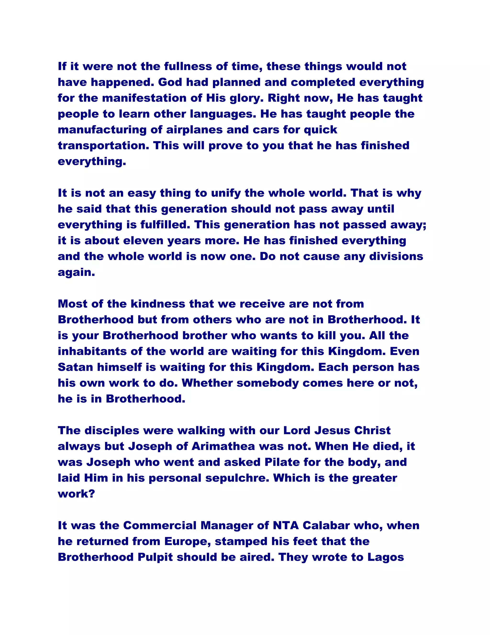 If it were not the fullness of time, these things would not
have happened. God had planned and completed everything
for the manifestation of His glory. Right now, He has taught
people to learn other languages. He has taught people the
manufacturing of airplanes and cars for quick
transportation. This will prove to you that he has finished
everything.
It is not an easy thing to unify the whole world. That is why
he said that this generation should not pass away until
everything is fulfilled. This generation has not passed away;
it is about eleven years more. He has finished everything
and the whole world is now one. Do not cause any divisions
again.
Most of the kindness that we receive are not from
Brotherhood but from others who are not in Brotherhood. It
is your Brotherhood brother who wants to kill you. All the
inhabitants of the world are waiting for this Kingdom. Even
Satan himself is waiting for this Kingdom. Each person has
his own work to do. Whether somebody comes here or not,
he is in Brotherhood.
The disciples were walking with our Lord Jesus Christ
always but Joseph of Arimathea was not. When He died, it
was Joseph who went and asked Pilate for the body, and
laid Him in his personal sepulchre. Which is the greater
work?
It was the Commercial Manager of NTA Calabar who, when
he returned from Europe, stamped his feet that the
Brotherhood Pulpit should be aired. They wrote to Lagos
 