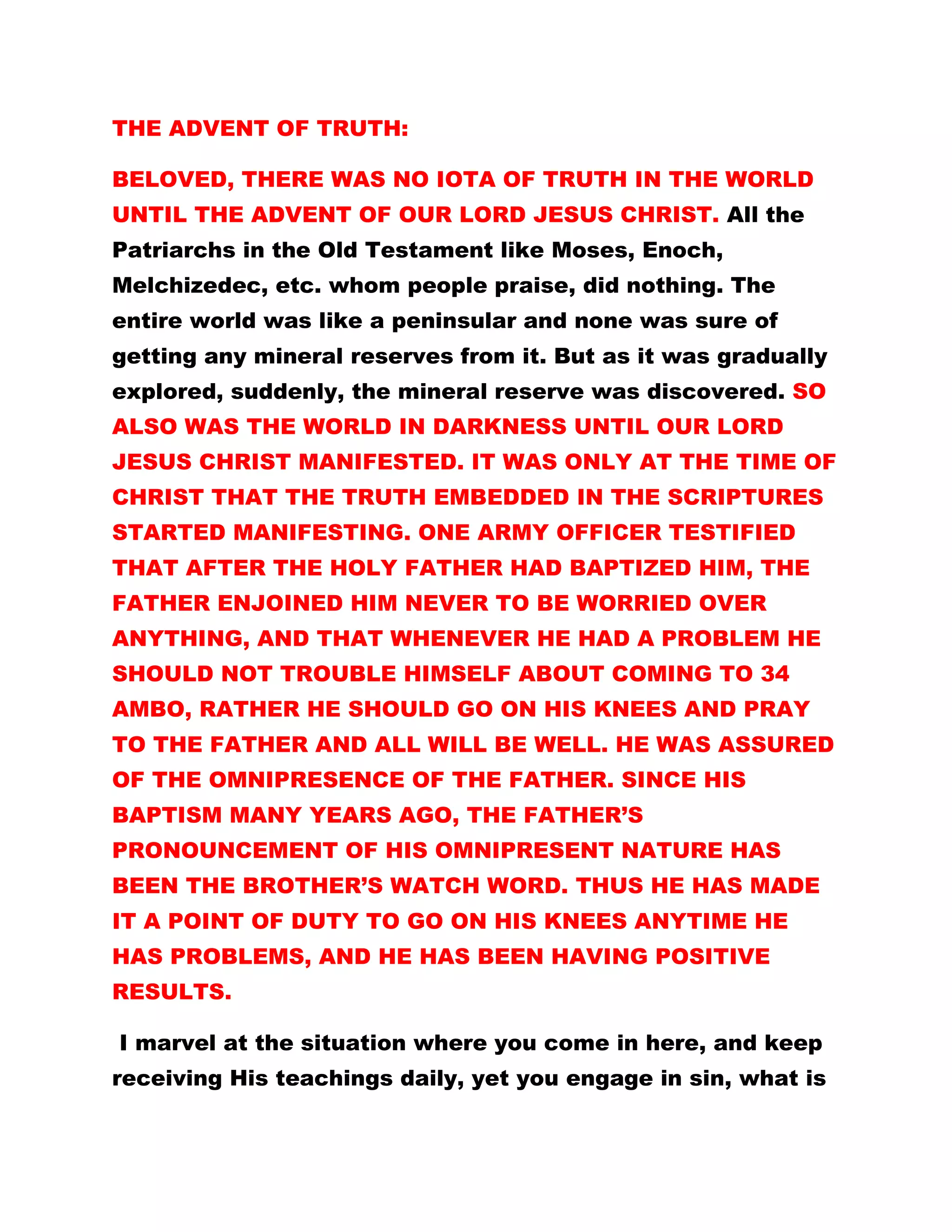THE ADVENT OF TRUTH:
BELOVED, THERE WAS NO IOTA OF TRUTH IN THE WORLD
UNTIL THE ADVENT OF OUR LORD JESUS CHRIST. All the
Patriarchs in the Old Testament like Moses, Enoch,
Melchizedec, etc. whom people praise, did nothing. The
entire world was like a peninsular and none was sure of
getting any mineral reserves from it. But as it was gradually
explored, suddenly, the mineral reserve was discovered. SO
ALSO WAS THE WORLD IN DARKNESS UNTIL OUR LORD
JESUS CHRIST MANIFESTED. IT WAS ONLY AT THE TIME OF
CHRIST THAT THE TRUTH EMBEDDED IN THE SCRIPTURES
STARTED MANIFESTING. ONE ARMY OFFICER TESTIFIED
THAT AFTER THE HOLY FATHER HAD BAPTIZED HIM, THE
FATHER ENJOINED HIM NEVER TO BE WORRIED OVER
ANYTHING, AND THAT WHENEVER HE HAD A PROBLEM HE
SHOULD NOT TROUBLE HIMSELF ABOUT COMING TO 34
AMBO, RATHER HE SHOULD GO ON HIS KNEES AND PRAY
TO THE FATHER AND ALL WILL BE WELL. HE WAS ASSURED
OF THE OMNIPRESENCE OF THE FATHER. SINCE HIS
BAPTISM MANY YEARS AGO, THE FATHER’S
PRONOUNCEMENT OF HIS OMNIPRESENT NATURE HAS
BEEN THE BROTHER’S WATCH WORD. THUS HE HAS MADE
IT A POINT OF DUTY TO GO ON HIS KNEES ANYTIME HE
HAS PROBLEMS, AND HE HAS BEEN HAVING POSITIVE
RESULTS.
I marvel at the situation where you come in here, and keep
receiving His teachings daily, yet you engage in sin, what is
 