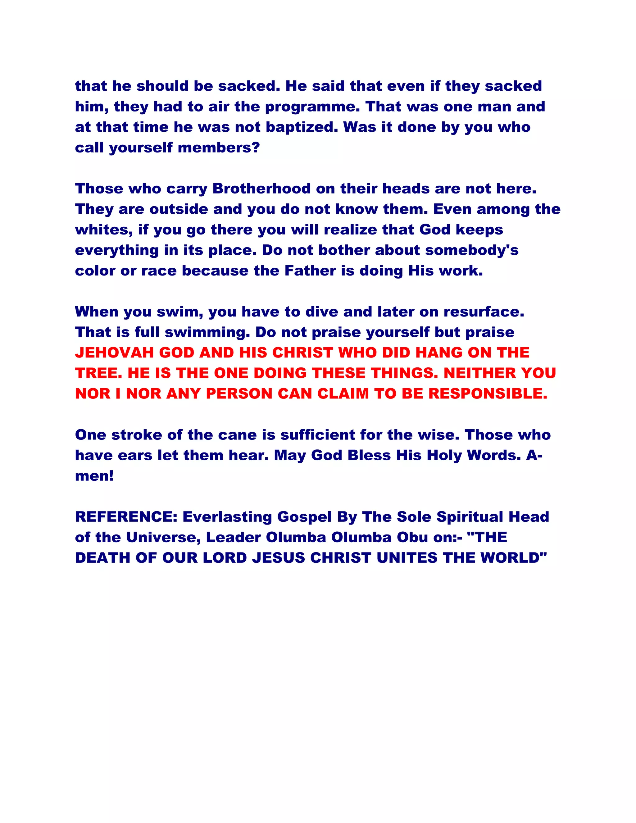 that he should be sacked. He said that even if they sacked
him, they had to air the programme. That was one man and
at that time he was not baptized. Was it done by you who
call yourself members?
Those who carry Brotherhood on their heads are not here.
They are outside and you do not know them. Even among the
whites, if you go there you will realize that God keeps
everything in its place. Do not bother about somebody's
color or race because the Father is doing His work.
When you swim, you have to dive and later on resurface.
That is full swimming. Do not praise yourself but praise
JEHOVAH GOD AND HIS CHRIST WHO DID HANG ON THE
TREE. HE IS THE ONE DOING THESE THINGS. NEITHER YOU
NOR I NOR ANY PERSON CAN CLAIM TO BE RESPONSIBLE.
One stroke of the cane is sufficient for the wise. Those who
have ears let them hear. May God Bless His Holy Words. A-
men!
REFERENCE: Everlasting Gospel By The Sole Spiritual Head
of the Universe, Leader Olumba Olumba Obu on:- "THE
DEATH OF OUR LORD JESUS CHRIST UNITES THE WORLD"
 