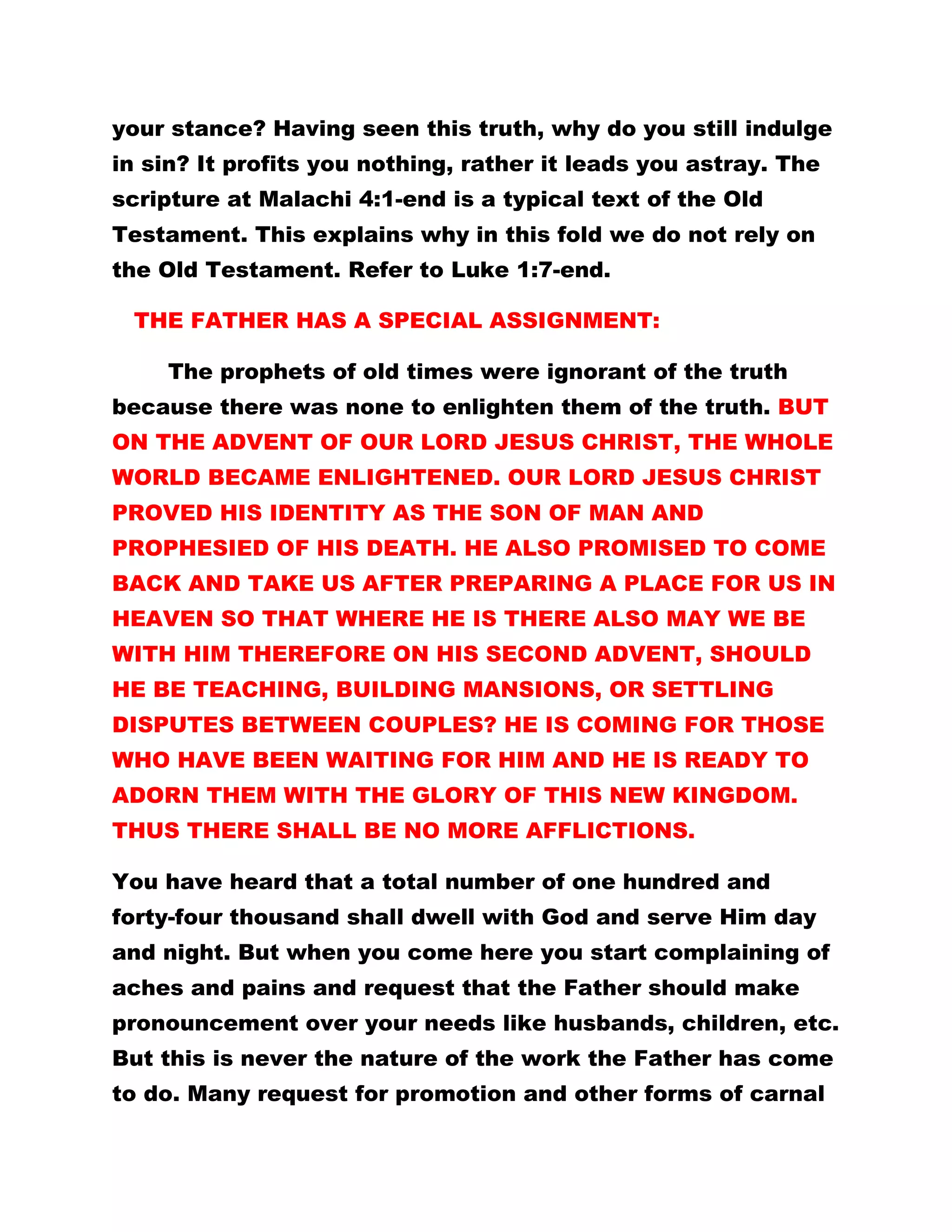 your stance? Having seen this truth, why do you still indulge
in sin? It profits you nothing, rather it leads you astray. The
scripture at Malachi 4:1-end is a typical text of the Old
Testament. This explains why in this fold we do not rely on
the Old Testament. Refer to Luke 1:7-end.
THE FATHER HAS A SPECIAL ASSIGNMENT:
The prophets of old times were ignorant of the truth
because there was none to enlighten them of the truth. BUT
ON THE ADVENT OF OUR LORD JESUS CHRIST, THE WHOLE
WORLD BECAME ENLIGHTENED. OUR LORD JESUS CHRIST
PROVED HIS IDENTITY AS THE SON OF MAN AND
PROPHESIED OF HIS DEATH. HE ALSO PROMISED TO COME
BACK AND TAKE US AFTER PREPARING A PLACE FOR US IN
HEAVEN SO THAT WHERE HE IS THERE ALSO MAY WE BE
WITH HIM THEREFORE ON HIS SECOND ADVENT, SHOULD
HE BE TEACHING, BUILDING MANSIONS, OR SETTLING
DISPUTES BETWEEN COUPLES? HE IS COMING FOR THOSE
WHO HAVE BEEN WAITING FOR HIM AND HE IS READY TO
ADORN THEM WITH THE GLORY OF THIS NEW KINGDOM.
THUS THERE SHALL BE NO MORE AFFLICTIONS.
You have heard that a total number of one hundred and
forty-four thousand shall dwell with God and serve Him day
and night. But when you come here you start complaining of
aches and pains and request that the Father should make
pronouncement over your needs like husbands, children, etc.
But this is never the nature of the work the Father has come
to do. Many request for promotion and other forms of carnal
 