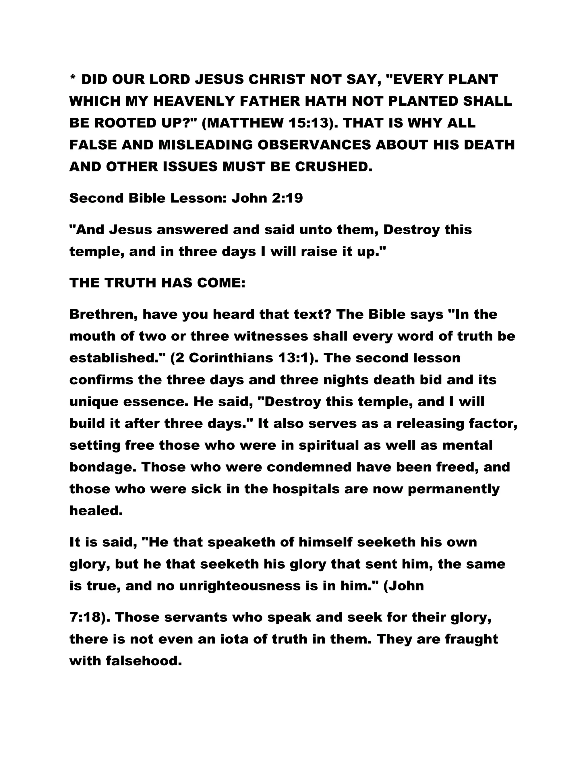 * DID OUR LORD JESUS CHRIST NOT SAY, "EVERY PLANT
WHICH MY HEAVENLY FATHER HATH NOT PLANTED SHALL
BE ROOTED UP?" (MATTHEW 15:13). THAT IS WHY ALL
FALSE AND MISLEADING OBSERVANCES ABOUT HIS DEATH
AND OTHER ISSUES MUST BE CRUSHED.
Second Bible Lesson: John 2:19
"And Jesus answered and said unto them, Destroy this
temple, and in three days I will raise it up."
THE TRUTH HAS COME:
Brethren, have you heard that text? The Bible says "In the
mouth of two or three witnesses shall every word of truth be
established." (2 Corinthians 13:1). The second lesson
confirms the three days and three nights death bid and its
unique essence. He said, "Destroy this temple, and I will
build it after three days." It also serves as a releasing factor,
setting free those who were in spiritual as well as mental
bondage. Those who were condemned have been freed, and
those who were sick in the hospitals are now permanently
healed.
It is said, "He that speaketh of himself seeketh his own
glory, but he that seeketh his glory that sent him, the same
is true, and no unrighteousness is in him." (John
7:18). Those servants who speak and seek for their glory,
there is not even an iota of truth in them. They are fraught
with falsehood.
 