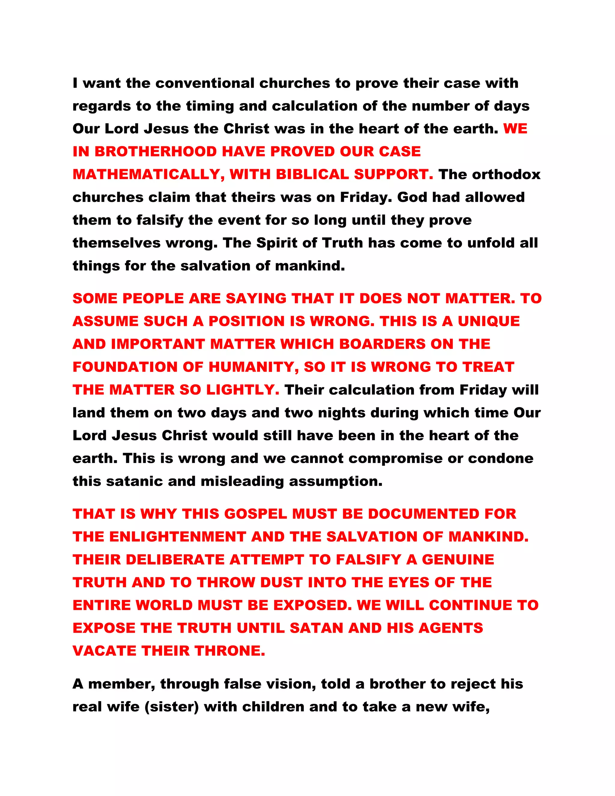 I want the conventional churches to prove their case with
regards to the timing and calculation of the number of days
Our Lord Jesus the Christ was in the heart of the earth. WE
IN BROTHERHOOD HAVE PROVED OUR CASE
MATHEMATICALLY, WITH BIBLICAL SUPPORT. The orthodox
churches claim that theirs was on Friday. God had allowed
them to falsify the event for so long until they prove
themselves wrong. The Spirit of Truth has come to unfold all
things for the salvation of mankind.
SOME PEOPLE ARE SAYING THAT IT DOES NOT MATTER. TO
ASSUME SUCH A POSITION IS WRONG. THIS IS A UNIQUE
AND IMPORTANT MATTER WHICH BOARDERS ON THE
FOUNDATION OF HUMANITY, SO IT IS WRONG TO TREAT
THE MATTER SO LIGHTLY. Their calculation from Friday will
land them on two days and two nights during which time Our
Lord Jesus Christ would still have been in the heart of the
earth. This is wrong and we cannot compromise or condone
this satanic and misleading assumption.
THAT IS WHY THIS GOSPEL MUST BE DOCUMENTED FOR
THE ENLIGHTENMENT AND THE SALVATION OF MANKIND.
THEIR DELIBERATE ATTEMPT TO FALSIFY A GENUINE
TRUTH AND TO THROW DUST INTO THE EYES OF THE
ENTIRE WORLD MUST BE EXPOSED. WE WILL CONTINUE TO
EXPOSE THE TRUTH UNTIL SATAN AND HIS AGENTS
VACATE THEIR THRONE.
A member, through false vision, told a brother to reject his
real wife (sister) with children and to take a new wife,
 