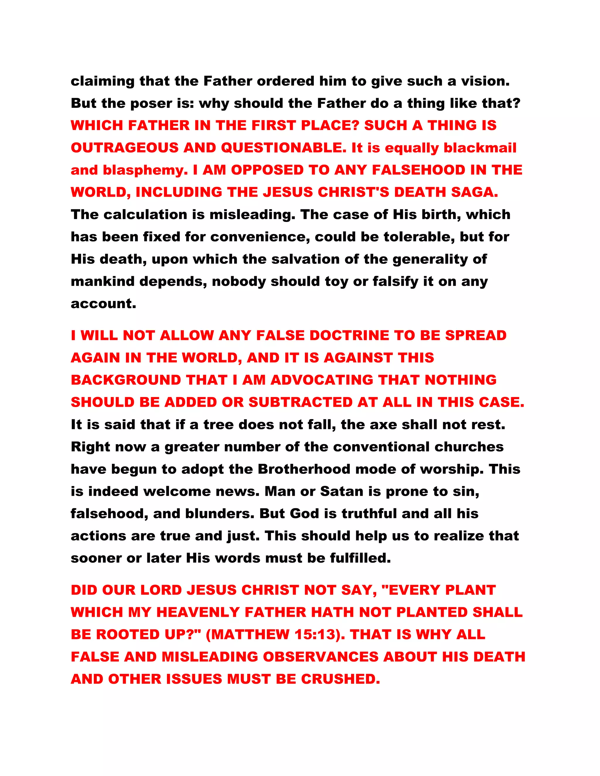 claiming that the Father ordered him to give such a vision.
But the poser is: why should the Father do a thing like that?
WHICH FATHER IN THE FIRST PLACE? SUCH A THING IS
OUTRAGEOUS AND QUESTIONABLE. It is equally blackmail
and blasphemy. I AM OPPOSED TO ANY FALSEHOOD IN THE
WORLD, INCLUDING THE JESUS CHRIST'S DEATH SAGA.
The calculation is misleading. The case of His birth, which
has been fixed for convenience, could be tolerable, but for
His death, upon which the salvation of the generality of
mankind depends, nobody should toy or falsify it on any
account.
I WILL NOT ALLOW ANY FALSE DOCTRINE TO BE SPREAD
AGAIN IN THE WORLD, AND IT IS AGAINST THIS
BACKGROUND THAT I AM ADVOCATING THAT NOTHING
SHOULD BE ADDED OR SUBTRACTED AT ALL IN THIS CASE.
It is said that if a tree does not fall, the axe shall not rest.
Right now a greater number of the conventional churches
have begun to adopt the Brotherhood mode of worship. This
is indeed welcome news. Man or Satan is prone to sin,
falsehood, and blunders. But God is truthful and all his
actions are true and just. This should help us to realize that
sooner or later His words must be fulfilled.
DID OUR LORD JESUS CHRIST NOT SAY, "EVERY PLANT
WHICH MY HEAVENLY FATHER HATH NOT PLANTED SHALL
BE ROOTED UP?" (MATTHEW 15:13). THAT IS WHY ALL
FALSE AND MISLEADING OBSERVANCES ABOUT HIS DEATH
AND OTHER ISSUES MUST BE CRUSHED.
 