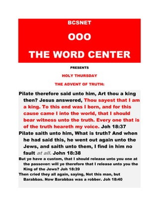 BCSNET
OOO
THE WORD CENTER
PRESENTS
HOLY THURSDAY
THE ADVENT OF TRUTH:
Pilate therefore said unto him, Art thou a king
then? Jesus answered, Thou sayest that I am
a king. To this end was I born, and for this
cause came I into the world, that I should
bear witness unto the truth. Every one that is
of the truth heareth my voice. Joh 18:37
Pilate saith unto him, What is truth? And when
he had said this, he went out again unto the
Jews, and saith unto them, I find in him no
fault at all. John 18:38
But ye have a custom, that I should release unto you one at
the passover: will ye therefore that I release unto you the
King of the Jews? Joh 18:39
Then cried they all again, saying, Not this man, but
Barabbas. Now Barabbas was a robber. Joh 18:40
 