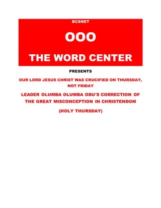 BCSNET
OOO
THE WORD CENTER
PRESENTS
OUR LORD JESUS CHRIST WAS CRUCIFIED ON THURSDAY,
NOT FRIDAY
LEADER OLUMBA OLUMBA OBU'S CORRECTION OF
THE GREAT MISCONCEPTION IN CHRISTENDOM
(HOLY THURSDAY)
 