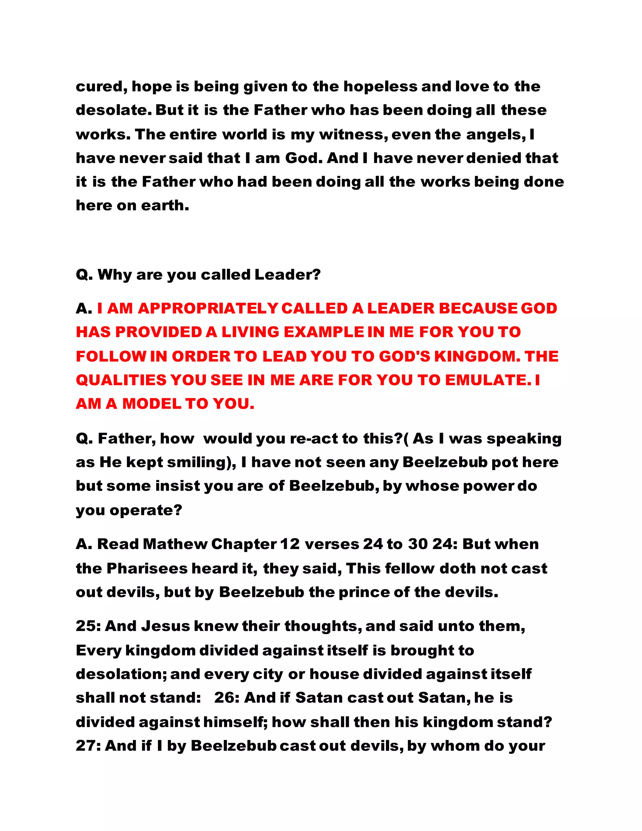 cured, hope is being given to the hopeless and love to the
desolate. But it is the Father who has been doing all these
works. The entire world is my witness, even the angels, I
have never said that I am God. And I have never denied that
it is the Father who had been doing all the works being done
here on earth.
Q. Why are you called Leader?
A. I AM APPROPRIATELY CALLED A LEADER BECAUSE GOD
HAS PROVIDED A LIVING EXAMPLE IN ME FOR YOU TO
FOLLOW IN ORDER TO LEAD YOU TO GOD'S KINGDOM. THE
QUALITIES YOU SEE IN ME ARE FOR YOU TO EMULATE. I
AM A MODEL TO YOU.
Q. Father, how would you re-act to this?( As I was speaking
as He kept smiling), I have not seen any Beelzebub pot here
but some insist you are of Beelzebub, by whose power do
you operate?
A. Read Mathew Chapter 12 verses 24 to 30 24: But when
the Pharisees heard it, they said, This fellow doth not cast
out devils, but by Beelzebub the prince of the devils.
25: And Jesus knew their thoughts, and said unto them,
Every kingdom divided against itself is brought to
desolation; and every city or house divided against itself
shall not stand: 26: And if Satan cast out Satan, he is
divided against himself; how shall then his kingdom stand?
27: And if I by Beelzebub cast out devils, by whom do your
 