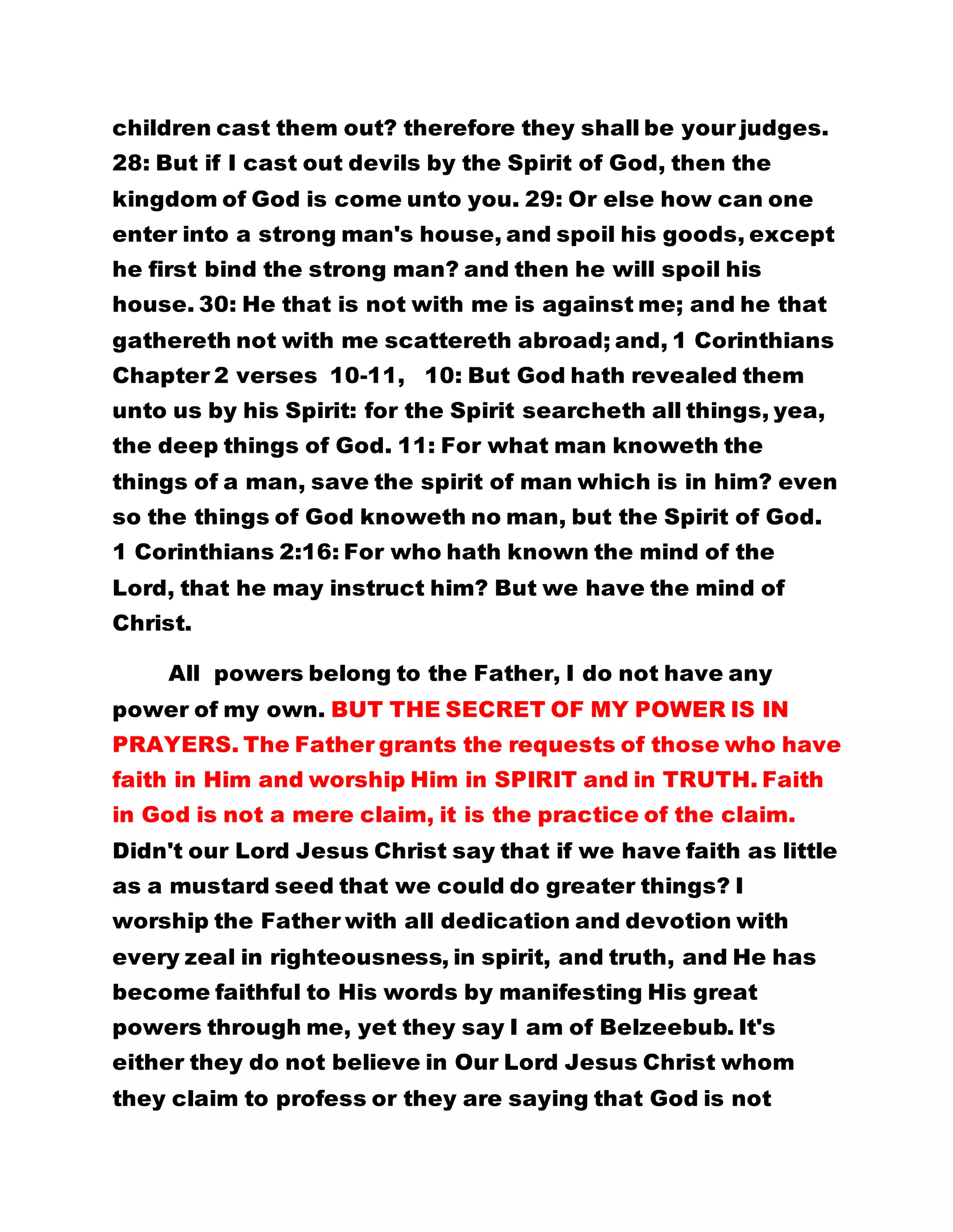 children cast them out? therefore they shall be your judges.
28: But if I cast out devils by the Spirit of God, then the
kingdom of God is come unto you. 29: Or else how can one
enter into a strong man's house, and spoil his goods, except
he first bind the strong man? and then he will spoil his
house. 30: He that is not with me is against me; and he that
gathereth not with me scattereth abroad; and, 1 Corinthians
Chapter 2 verses 10-11, 10: But God hath revealed them
unto us by his Spirit: for the Spirit searcheth all things, yea,
the deep things of God. 11: For what man knoweth the
things of a man, save the spirit of man which is in him? even
so the things of God knoweth no man, but the Spirit of God.
1 Corinthians 2:16: For who hath known the mind of the
Lord, that he may instruct him? But we have the mind of
Christ.
All powers belong to the Father, I do not have any
power of my own. BUT THE SECRET OF MY POWER IS IN
PRAYERS. The Father grants the requests of those who have
faith in Him and worship Him in SPIRIT and in TRUTH. Faith
in God is not a mere claim, it is the practice of the claim.
Didn't our Lord Jesus Christ say that if we have faith as little
as a mustard seed that we could do greater things? I
worship the Father with all dedication and devotion with
every zeal in righteousness, in spirit, and truth, and He has
become faithful to His words by manifesting His great
powers through me, yet they say I am of Belzeebub. It's
either they do not believe in Our Lord Jesus Christ whom
they claim to profess or they are saying that God is not
 