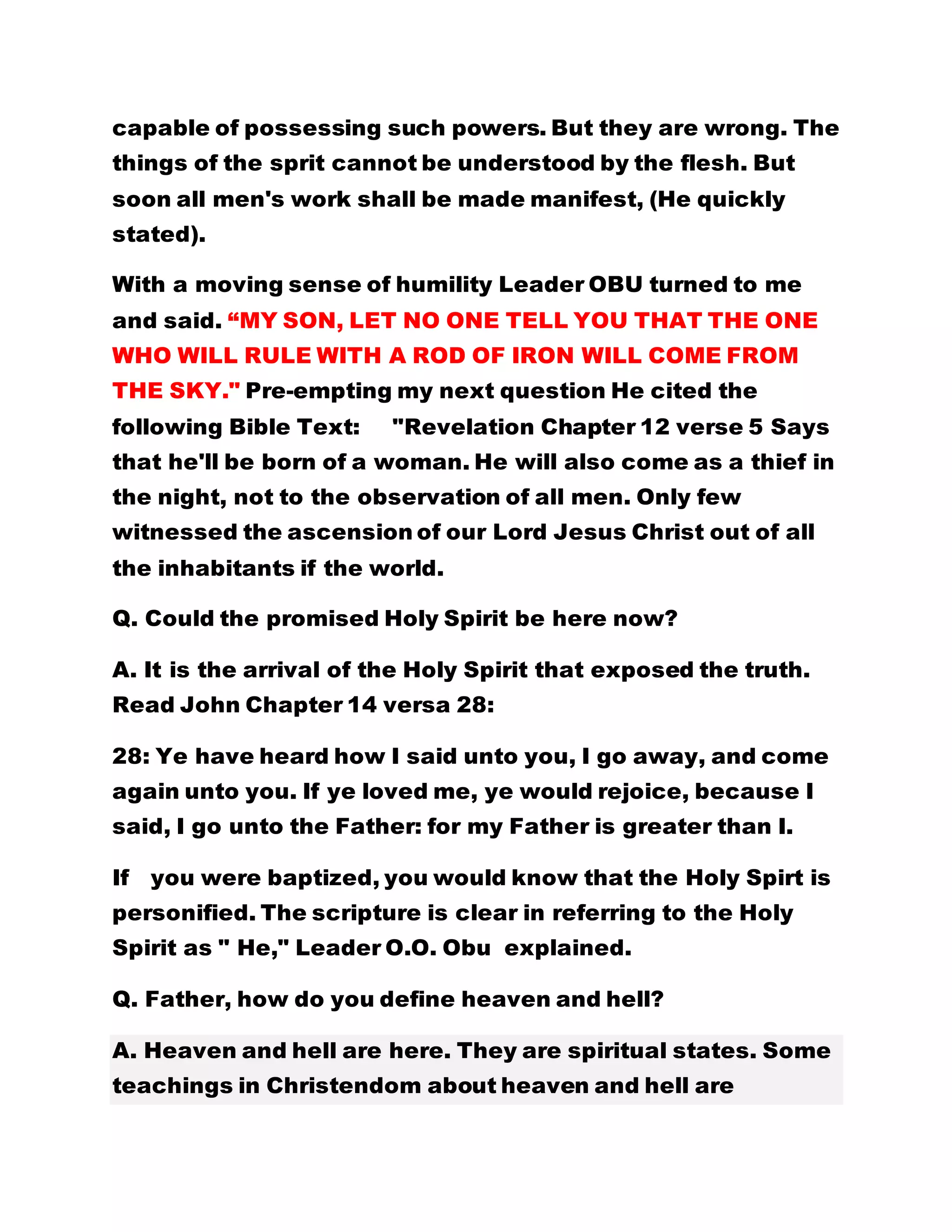 capable of possessing such powers. But they are wrong. The
things of the sprit cannot be understood by the flesh. But
soon all men's work shall be made manifest, (He quickly
stated).
With a moving sense of humility Leader OBU turned to me
and said. “MY SON, LET NO ONE TELL YOU THAT THE ONE
WHO WILL RULE WITH A ROD OF IRON WILL COME FROM
THE SKY." Pre-empting my next question He cited the
following Bible Text: "Revelation Chapter 12 verse 5 Says
that he'll be born of a woman. He will also come as a thief in
the night, not to the observation of all men. Only few
witnessed the ascension of our Lord Jesus Christ out of all
the inhabitants if the world.
Q. Could the promised Holy Spirit be here now?
A. It is the arrival of the Holy Spirit that exposed the truth.
Read John Chapter 14 versa 28:
28: Ye have heard how I said unto you, I go away, and come
again unto you. If ye loved me, ye would rejoice, because I
said, I go unto the Father: for my Father is greater than I.
If you were baptized, you would know that the Holy Spirt is
personified. The scripture is clear in referring to the Holy
Spirit as " He," Leader O.O. Obu explained.
Q. Father, how do you define heaven and hell?
A. Heaven and hell are here. They are spiritual states. Some
teachings in Christendom about heaven and hell are
 