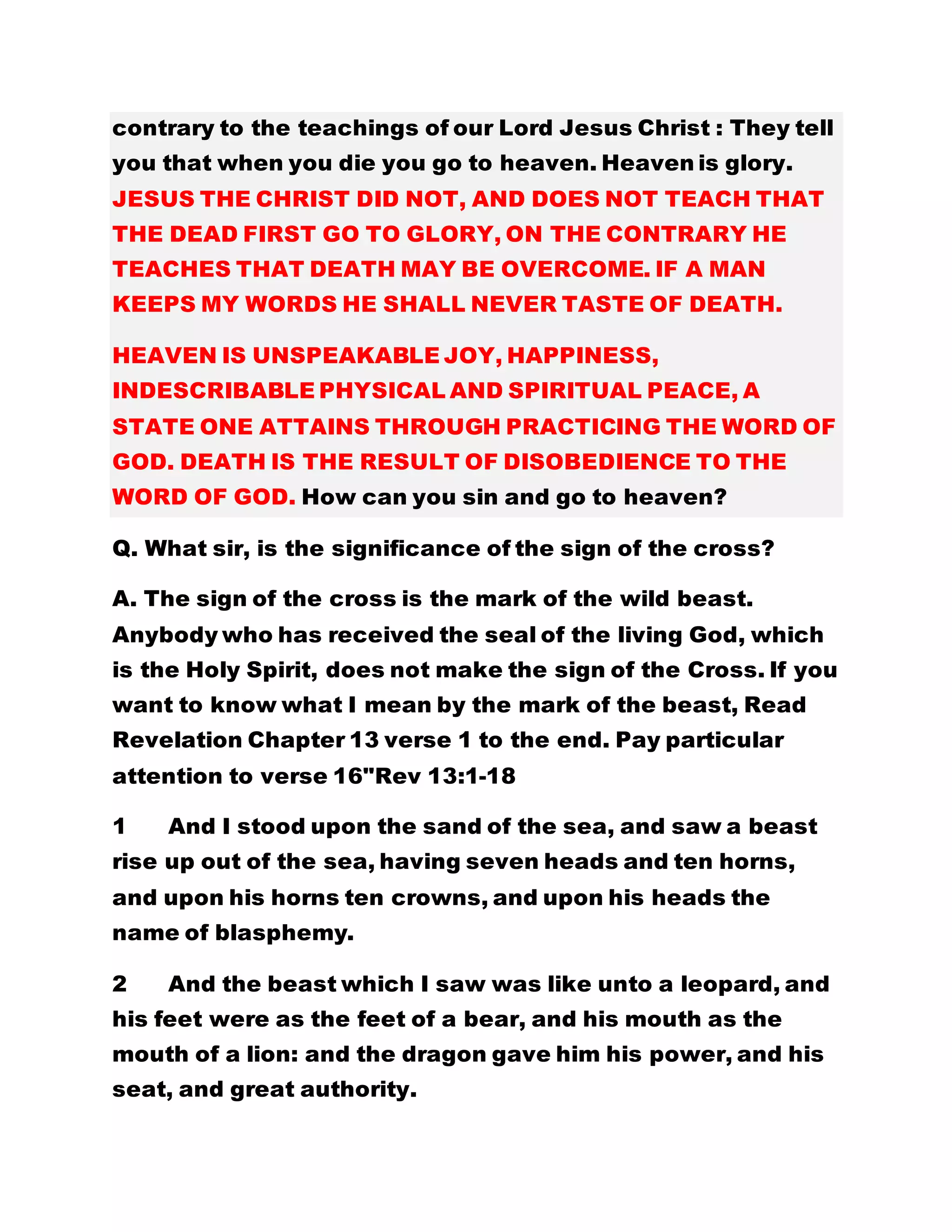 contrary to the teachings of our Lord Jesus Christ : They tell
you that when you die you go to heaven. Heaven is glory.
JESUS THE CHRIST DID NOT, AND DOES NOT TEACH THAT
THE DEAD FIRST GO TO GLORY, ON THE CONTRARY HE
TEACHES THAT DEATH MAY BE OVERCOME. IF A MAN
KEEPS MY WORDS HE SHALL NEVER TASTE OF DEATH.
HEAVEN IS UNSPEAKABLE JOY, HAPPINESS,
INDESCRIBABLE PHYSICAL AND SPIRITUAL PEACE, A
STATE ONE ATTAINS THROUGH PRACTICING THE WORD OF
GOD. DEATH IS THE RESULT OF DISOBEDIENCE TO THE
WORD OF GOD. How can you sin and go to heaven?
Q. What sir, is the significance of the sign of the cross?
A. The sign of the cross is the mark of the wild beast.
Anybody who has received the seal of the living God, which
is the Holy Spirit, does not make the sign of the Cross. If you
want to know what I mean by the mark of the beast, Read
Revelation Chapter 13 verse 1 to the end. Pay particular
attention to verse 16"Rev 13:1-18
1 And I stood upon the sand of the sea, and saw a beast
rise up out of the sea, having seven heads and ten horns,
and upon his horns ten crowns, and upon his heads the
name of blasphemy.
2 And the beast which I saw was like unto a leopard, and
his feet were as the feet of a bear, and his mouth as the
mouth of a lion: and the dragon gave him his power, and his
seat, and great authority.
 