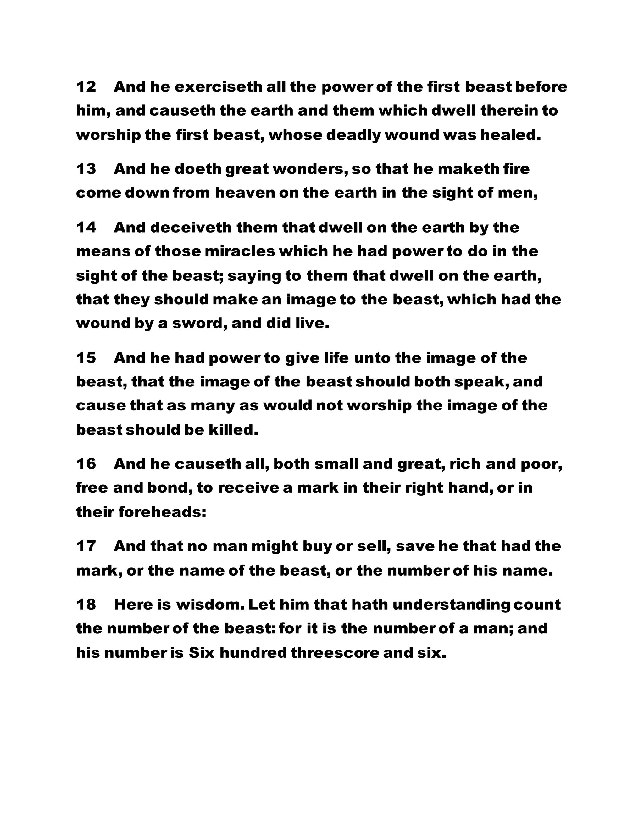12 And he exerciseth all the power of the first beast before
him, and causeth the earth and them which dwell therein to
worship the first beast, whose deadly wound was healed.
13 And he doeth great wonders, so that he maketh fire
come down from heaven on the earth in the sight of men,
14 And deceiveth them that dwell on the earth by the
means of those miracles which he had power to do in the
sight of the beast; saying to them that dwell on the earth,
that they should make an image to the beast, which had the
wound by a sword, and did live.
15 And he had power to give life unto the image of the
beast, that the image of the beast should both speak, and
cause that as many as would not worship the image of the
beast should be killed.
16 And he causeth all, both small and great, rich and poor,
free and bond, to receive a mark in their right hand, or in
their foreheads:
17 And that no man might buy or sell, save he that had the
mark, or the name of the beast, or the number of his name.
18 Here is wisdom. Let him that hath understanding count
the number of the beast: for it is the number of a man; and
his number is Six hundred threescore and six.
 
