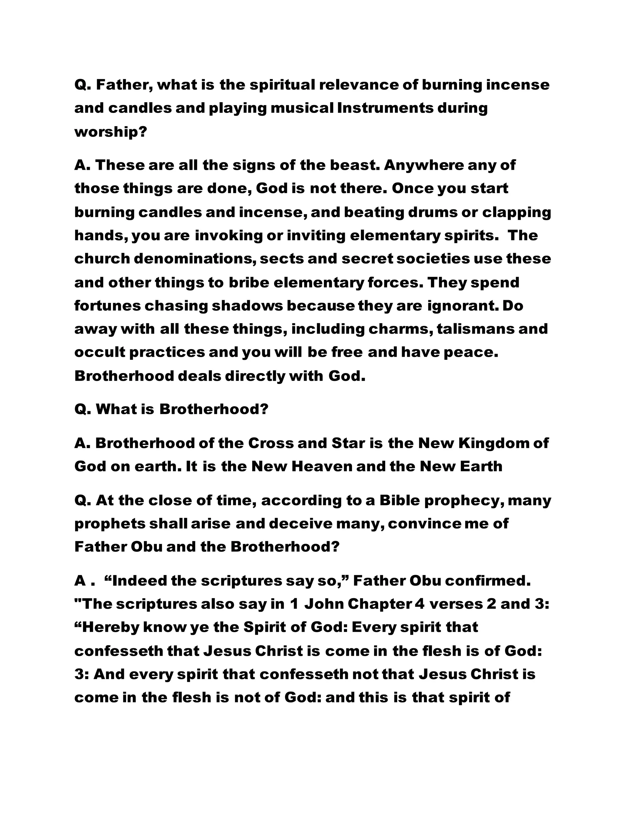 Q. Father, what is the spiritual relevance of burning incense
and candles and playing musical Instruments during
worship?
A. These are all the signs of the beast. Anywhere any of
those things are done, God is not there. Once you start
burning candles and incense, and beating drums or clapping
hands, you are invoking or inviting elementary spirits. The
church denominations, sects and secret societies use these
and other things to bribe elementary forces. They spend
fortunes chasing shadows because they are ignorant. Do
away with all these things, including charms, talismans and
occult practices and you will be free and have peace.
Brotherhood deals directly with God.
Q. What is Brotherhood?
A. Brotherhood of the Cross and Star is the New Kingdom of
God on earth. It is the New Heaven and the New Earth
Q. At the close of time, according to a Bible prophecy, many
prophets shall arise and deceive many, convince me of
Father Obu and the Brotherhood?
A . “Indeed the scriptures say so,” Father Obu confirmed.
"The scriptures also say in 1 John Chapter 4 verses 2 and 3:
“Hereby know ye the Spirit of God: Every spirit that
confesseth that Jesus Christ is come in the flesh is of God:
3: And every spirit that confesseth not that Jesus Christ is
come in the flesh is not of God: and this is that spirit of
 