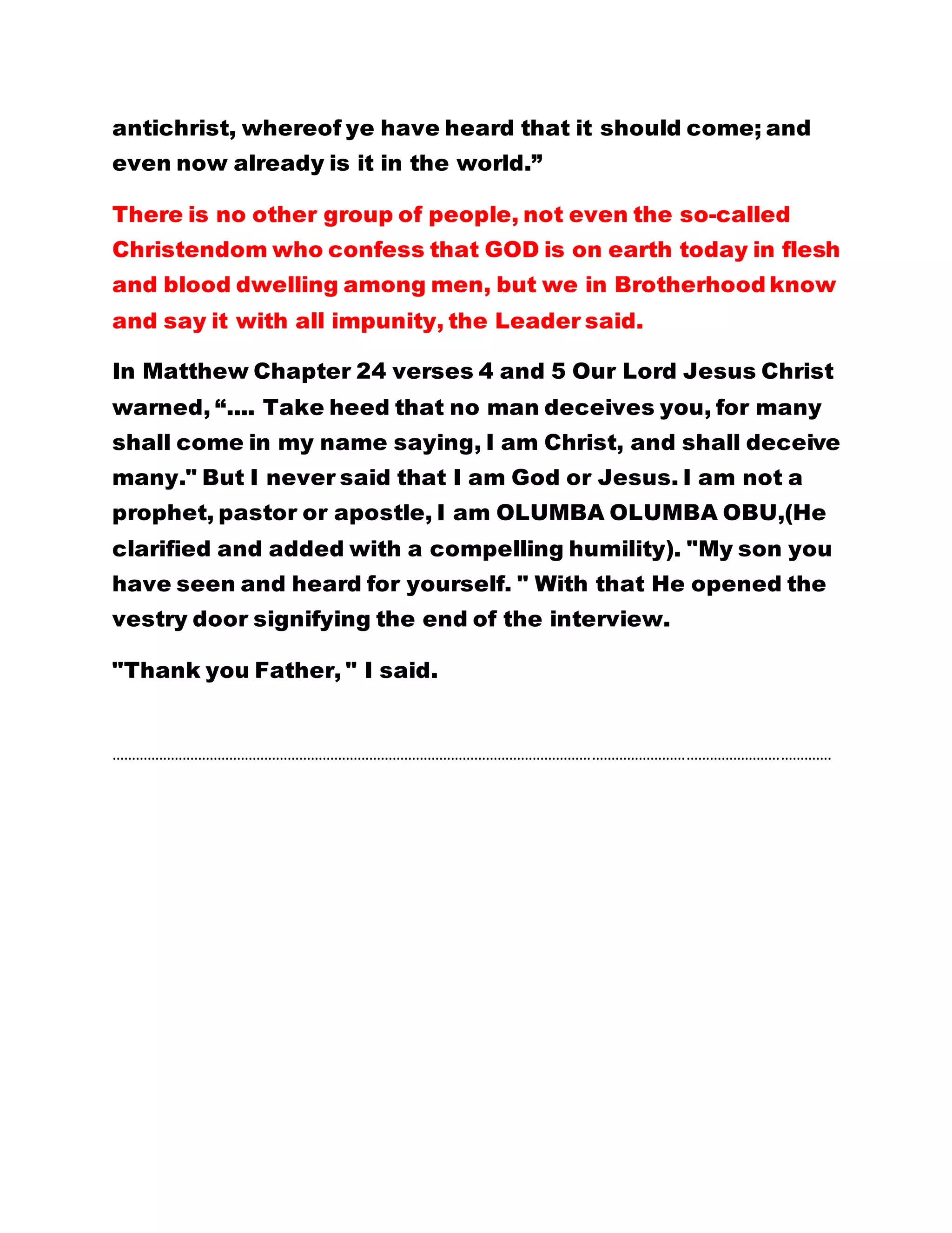 antichrist, whereof ye have heard that it should come; and
even now already is it in the world.”
There is no other group of people, not even the so-called
Christendom who confess that GOD is on earth today in flesh
and blood dwelling among men, but we in Brotherhood know
and say it with all impunity, the Leader said.
In Matthew Chapter 24 verses 4 and 5 Our Lord Jesus Christ
warned, “.... Take heed that no man deceives you, for many
shall come in my name saying, I am Christ, and shall deceive
many." But I never said that I am God or Jesus. I am not a
prophet, pastor or apostle, I am OLUMBA OLUMBA OBU,(He
clarified and added with a compelling humility). "My son you
have seen and heard for yourself. " With that He opened the
vestry door signifying the end of the interview.
"Thank you Father, " I said.
………………………………………………………………………………………………………………………………………………………………….
 