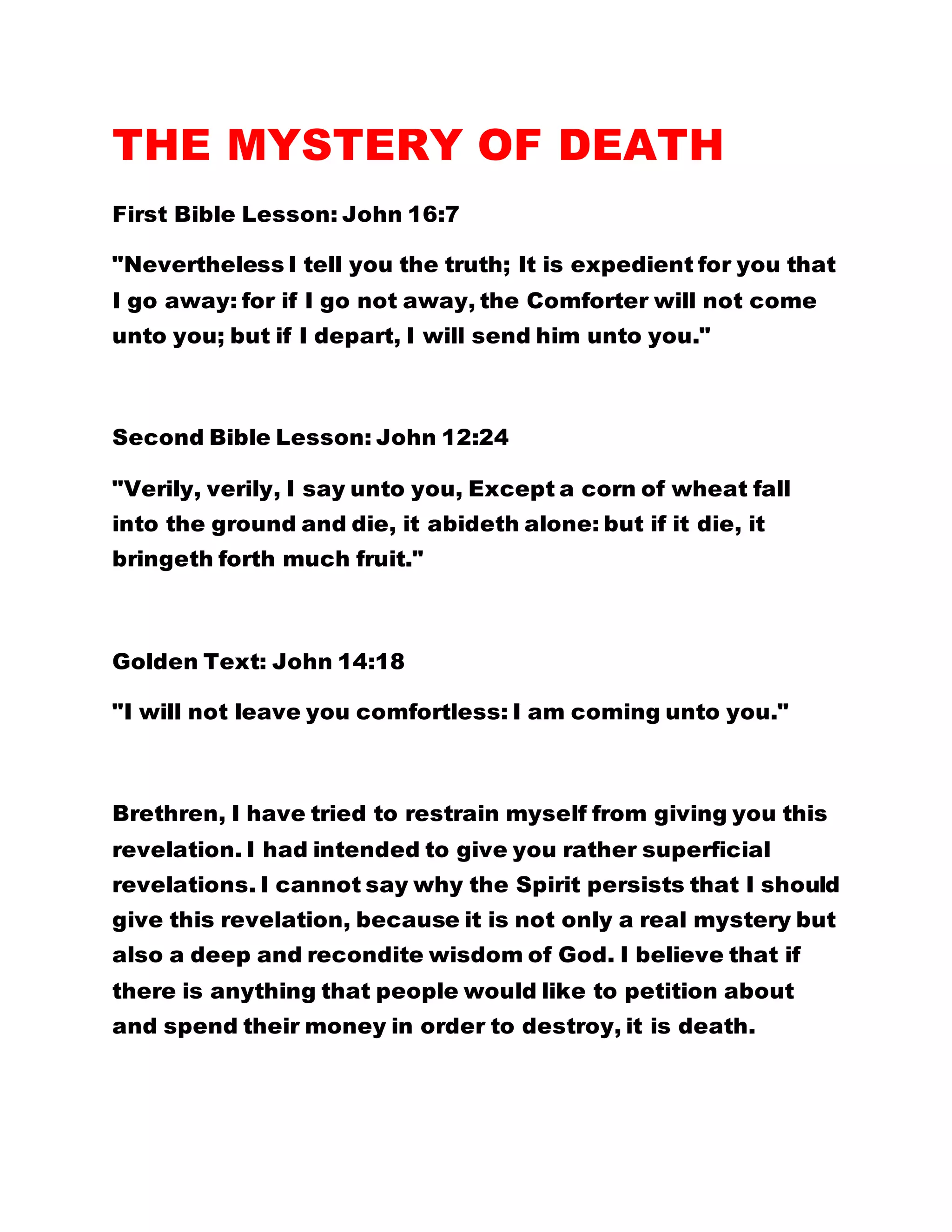 THE MYSTERY OF DEATH
First Bible Lesson: John 16:7
"Nevertheless I tell you the truth; It is expedient for you that
I go away: for if I go not away, the Comforter will not come
unto you; but if I depart, I will send him unto you."
Second Bible Lesson: John 12:24
"Verily, verily, I say unto you, Except a corn of wheat fall
into the ground and die, it abideth alone: but if it die, it
bringeth forth much fruit."
Golden Text: John 14:18
"I will not leave you comfortless: I am coming unto you."
Brethren, I have tried to restrain myself from giving you this
revelation. I had intended to give you rather superficial
revelations. I cannot say why the Spirit persists that I should
give this revelation, because it is not only a real mystery but
also a deep and recondite wisdom of God. I believe that if
there is anything that people would like to petition about
and spend their money in order to destroy, it is death.
 