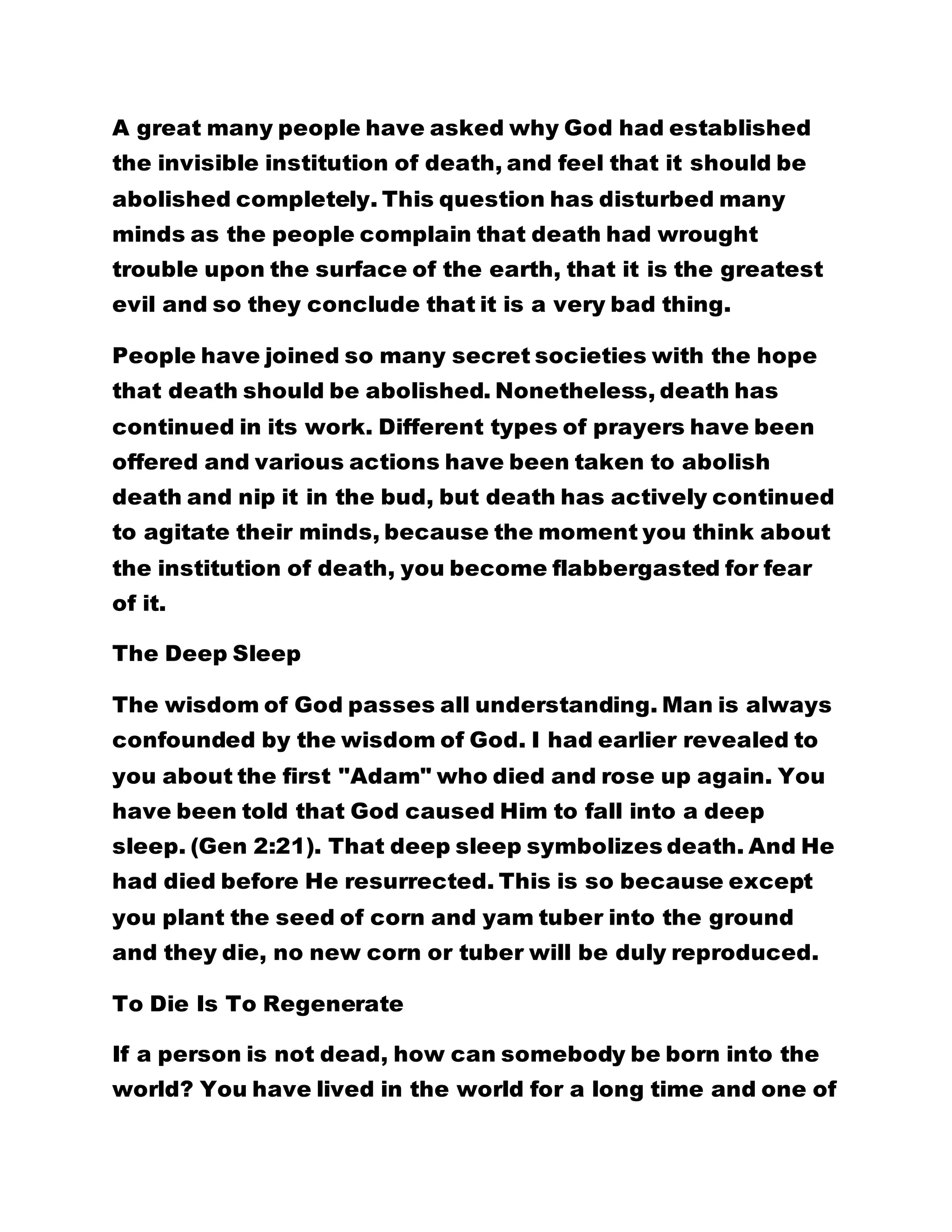 A great many people have asked why God had established
the invisible institution of death, and feel that it should be
abolished completely. This question has disturbed many
minds as the people complain that death had wrought
trouble upon the surface of the earth, that it is the greatest
evil and so they conclude that it is a very bad thing.
People have joined so many secret societies with the hope
that death should be abolished. Nonetheless, death has
continued in its work. Different types of prayers have been
offered and various actions have been taken to abolish
death and nip it in the bud, but death has actively continued
to agitate their minds, because the moment you think about
the institution of death, you become flabbergasted for fear
of it.
The Deep Sleep
The wisdom of God passes all understanding. Man is always
confounded by the wisdom of God. I had earlier revealed to
you about the first "Adam" who died and rose up again. You
have been told that God caused Him to fall into a deep
sleep. (Gen 2:21). That deep sleep symbolizes death. And He
had died before He resurrected. This is so because except
you plant the seed of corn and yam tuber into the ground
and they die, no new corn or tuber will be duly reproduced.
To Die Is To Regenerate
If a person is not dead, how can somebody be born into the
world? You have lived in the world for a long time and one of
 