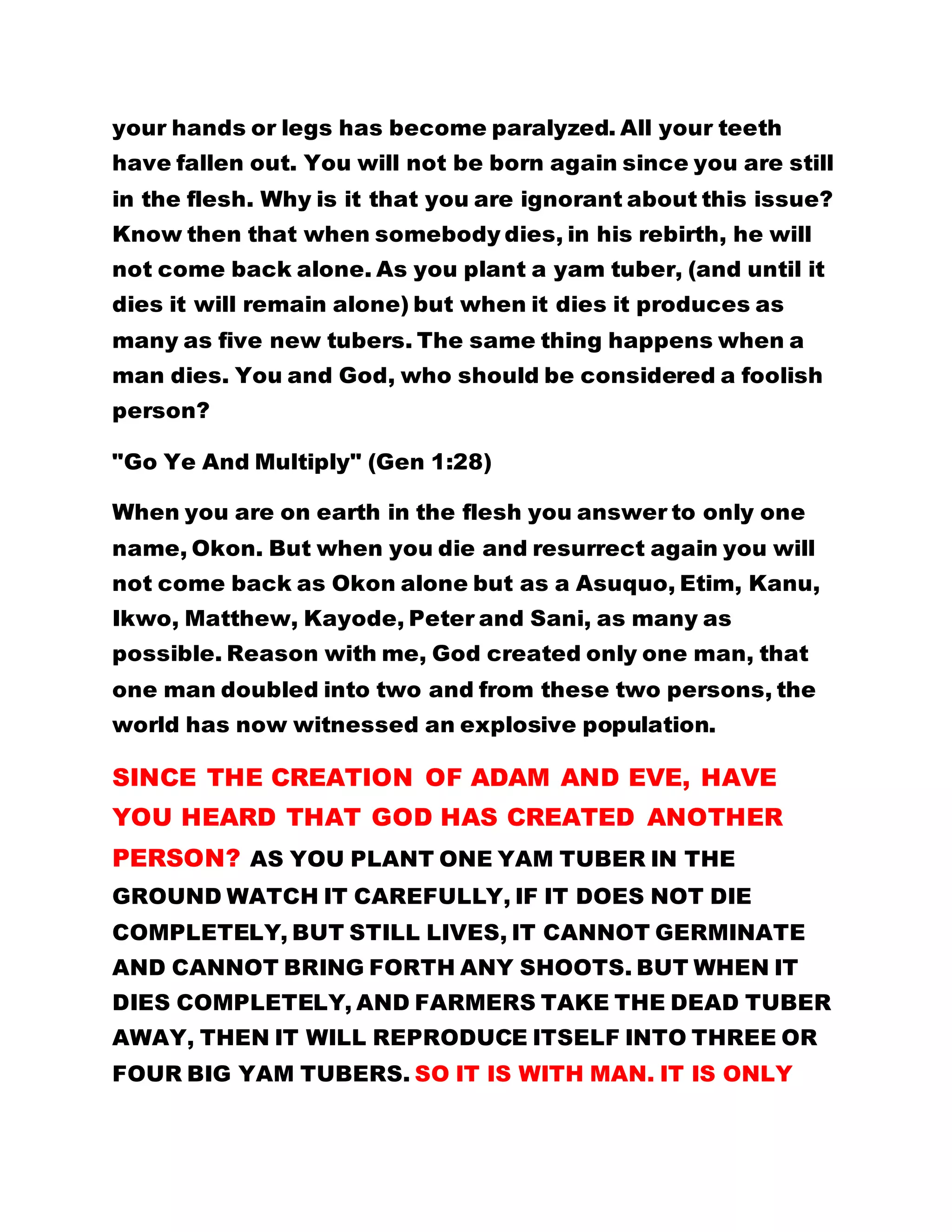 your hands or legs has become paralyzed. All your teeth
have fallen out. You will not be born again since you are still
in the flesh. Why is it that you are ignorant about this issue?
Know then that when somebody dies, in his rebirth, he will
not come back alone. As you plant a yam tuber, (and until it
dies it will remain alone) but when it dies it produces as
many as five new tubers. The same thing happens when a
man dies. You and God, who should be considered a foolish
person?
"Go Ye And Multiply" (Gen 1:28)
When you are on earth in the flesh you answer to only one
name, Okon. But when you die and resurrect again you will
not come back as Okon alone but as a Asuquo, Etim, Kanu,
Ikwo, Matthew, Kayode, Peter and Sani, as many as
possible. Reason with me, God created only one man, that
one man doubled into two and from these two persons, the
world has now witnessed an explosive population.
SINCE THE CREATION OF ADAM AND EVE, HAVE
YOU HEARD THAT GOD HAS CREATED ANOTHER
PERSON? AS YOU PLANT ONE YAM TUBER IN THE
GROUND WATCH IT CAREFULLY, IF IT DOES NOT DIE
COMPLETELY, BUT STILL LIVES, IT CANNOT GERMINATE
AND CANNOT BRING FORTH ANY SHOOTS. BUT WHEN IT
DIES COMPLETELY, AND FARMERS TAKE THE DEAD TUBER
AWAY, THEN IT WILL REPRODUCE ITSELF INTO THREE OR
FOUR BIG YAM TUBERS. SO IT IS WITH MAN. IT IS ONLY
 