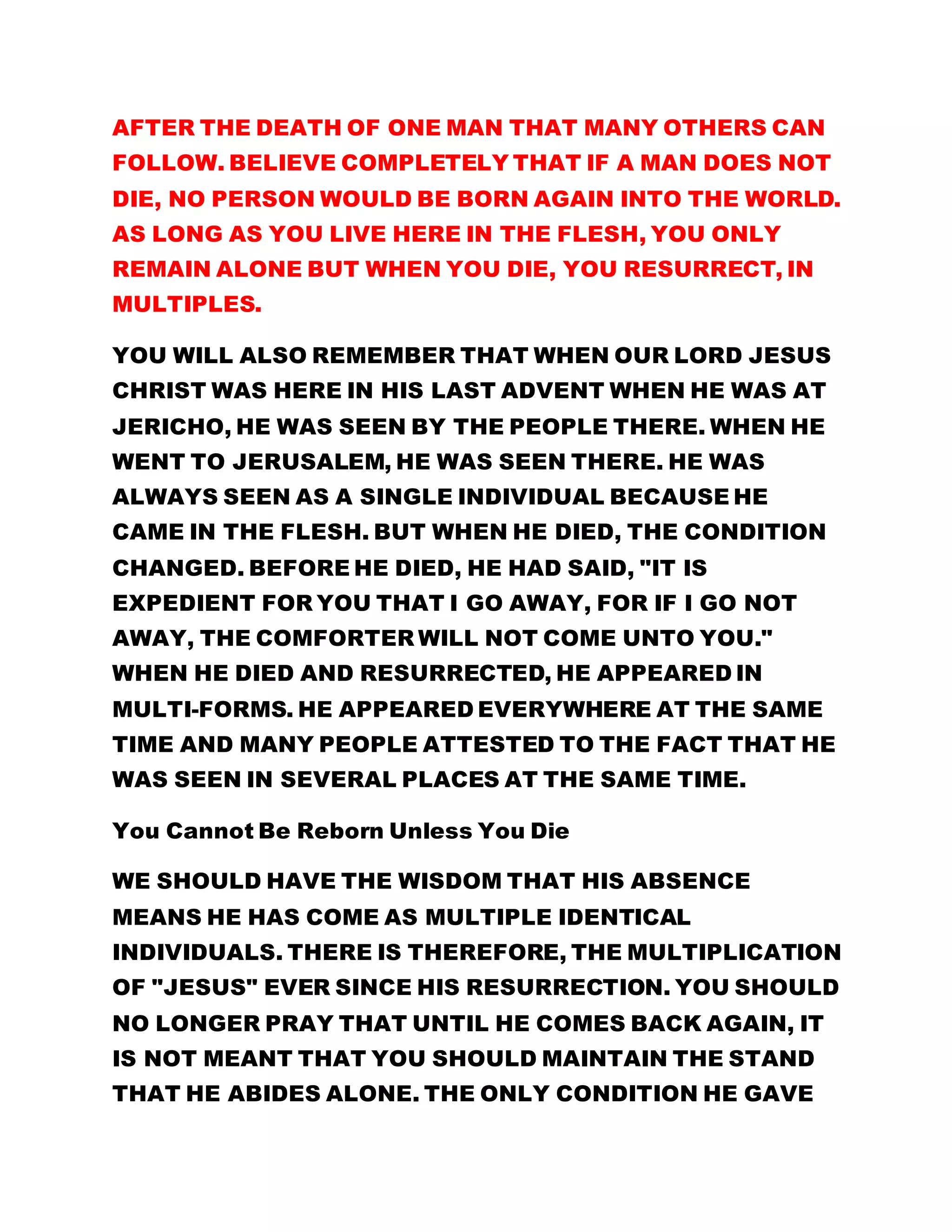 AFTER THE DEATH OF ONE MAN THAT MANY OTHERS CAN
FOLLOW. BELIEVE COMPLETELY THAT IF A MAN DOES NOT
DIE, NO PERSON WOULD BE BORN AGAIN INTO THE WORLD.
AS LONG AS YOU LIVE HERE IN THE FLESH, YOU ONLY
REMAIN ALONE BUT WHEN YOU DIE, YOU RESURRECT, IN
MULTIPLES.
YOU WILL ALSO REMEMBER THAT WHEN OUR LORD JESUS
CHRIST WAS HERE IN HIS LAST ADVENT WHEN HE WAS AT
JERICHO, HE WAS SEEN BY THE PEOPLE THERE. WHEN HE
WENT TO JERUSALEM, HE WAS SEEN THERE. HE WAS
ALWAYS SEEN AS A SINGLE INDIVIDUAL BECAUSE HE
CAME IN THE FLESH. BUT WHEN HE DIED, THE CONDITION
CHANGED. BEFORE HE DIED, HE HAD SAID, "IT IS
EXPEDIENT FOR YOU THAT I GO AWAY, FOR IF I GO NOT
AWAY, THE COMFORTER WILL NOT COME UNTO YOU."
WHEN HE DIED AND RESURRECTED, HE APPEARED IN
MULTI-FORMS. HE APPEARED EVERYWHERE AT THE SAME
TIME AND MANY PEOPLE ATTESTED TO THE FACT THAT HE
WAS SEEN IN SEVERAL PLACES AT THE SAME TIME.
You Cannot Be Reborn Unless You Die
WE SHOULD HAVE THE WISDOM THAT HIS ABSENCE
MEANS HE HAS COME AS MULTIPLE IDENTICAL
INDIVIDUALS. THERE IS THEREFORE, THE MULTIPLICATION
OF "JESUS" EVER SINCE HIS RESURRECTION. YOU SHOULD
NO LONGER PRAY THAT UNTIL HE COMES BACK AGAIN, IT
IS NOT MEANT THAT YOU SHOULD MAINTAIN THE STAND
THAT HE ABIDES ALONE. THE ONLY CONDITION HE GAVE
 