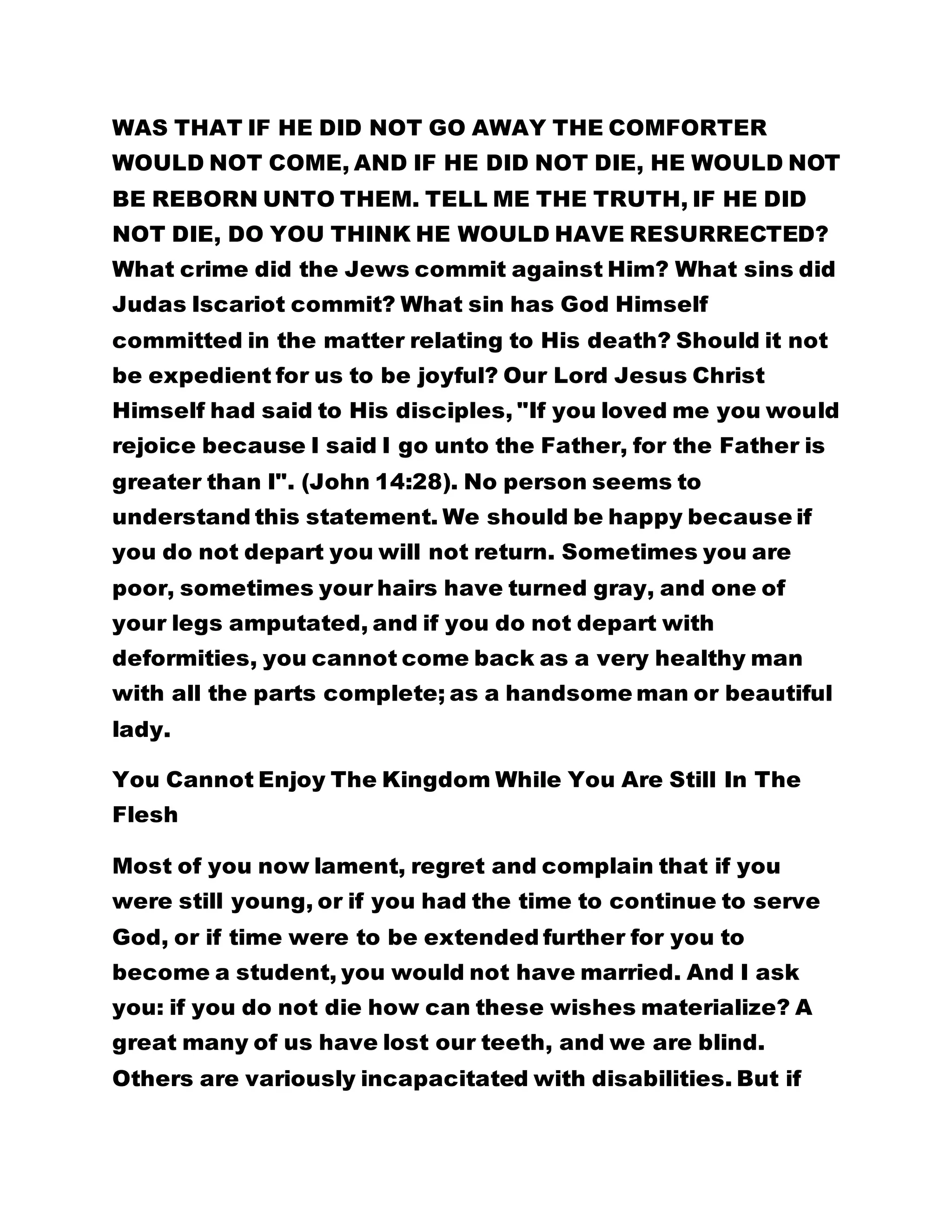 WAS THAT IF HE DID NOT GO AWAY THE COMFORTER
WOULD NOT COME, AND IF HE DID NOT DIE, HE WOULD NOT
BE REBORN UNTO THEM. TELL ME THE TRUTH, IF HE DID
NOT DIE, DO YOU THINK HE WOULD HAVE RESURRECTED?
What crime did the Jews commit against Him? What sins did
Judas Iscariot commit? What sin has God Himself
committed in the matter relating to His death? Should it not
be expedient for us to be joyful? Our Lord Jesus Christ
Himself had said to His disciples, "If you loved me you would
rejoice because I said I go unto the Father, for the Father is
greater than I". (John 14:28). No person seems to
understand this statement. We should be happy because if
you do not depart you will not return. Sometimes you are
poor, sometimes your hairs have turned gray, and one of
your legs amputated, and if you do not depart with
deformities, you cannot come back as a very healthy man
with all the parts complete; as a handsome man or beautiful
lady.
You Cannot Enjoy The Kingdom While You Are Still In The
Flesh
Most of you now lament, regret and complain that if you
were still young, or if you had the time to continue to serve
God, or if time were to be extended further for you to
become a student, you would not have married. And I ask
you: if you do not die how can these wishes materialize? A
great many of us have lost our teeth, and we are blind.
Others are variously incapacitated with disabilities. But if
 