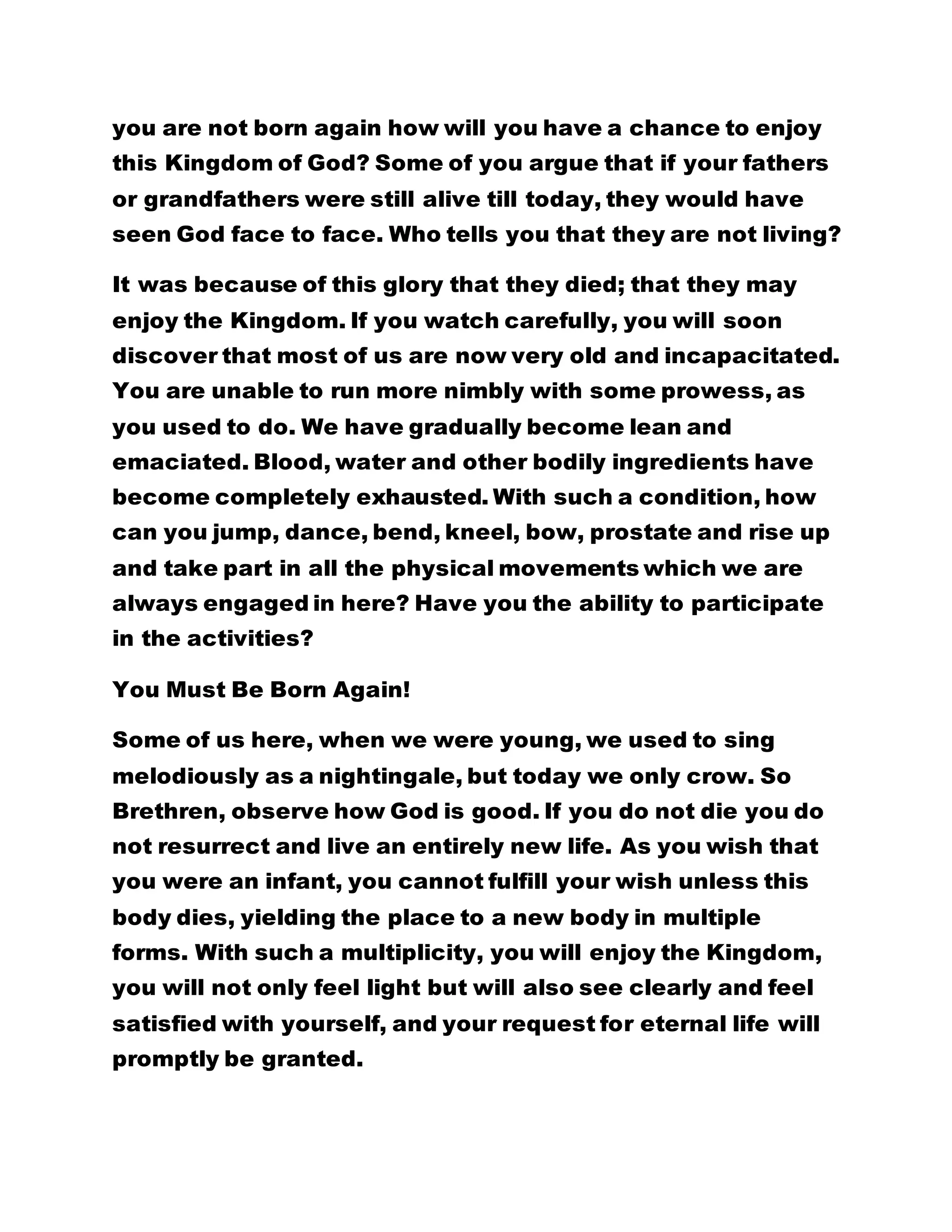 you are not born again how will you have a chance to enjoy
this Kingdom of God? Some of you argue that if your fathers
or grandfathers were still alive till today, they would have
seen God face to face. Who tells you that they are not living?
It was because of this glory that they died; that they may
enjoy the Kingdom. If you watch carefully, you will soon
discover that most of us are now very old and incapacitated.
You are unable to run more nimbly with some prowess, as
you used to do. We have gradually become lean and
emaciated. Blood, water and other bodily ingredients have
become completely exhausted. With such a condition, how
can you jump, dance, bend, kneel, bow, prostate and rise up
and take part in all the physical movements which we are
always engaged in here? Have you the ability to participate
in the activities?
You Must Be Born Again!
Some of us here, when we were young, we used to sing
melodiously as a nightingale, but today we only crow. So
Brethren, observe how God is good. If you do not die you do
not resurrect and live an entirely new life. As you wish that
you were an infant, you cannot fulfill your wish unless this
body dies, yielding the place to a new body in multiple
forms. With such a multiplicity, you will enjoy the Kingdom,
you will not only feel light but will also see clearly and feel
satisfied with yourself, and your request for eternal life will
promptly be granted.
 